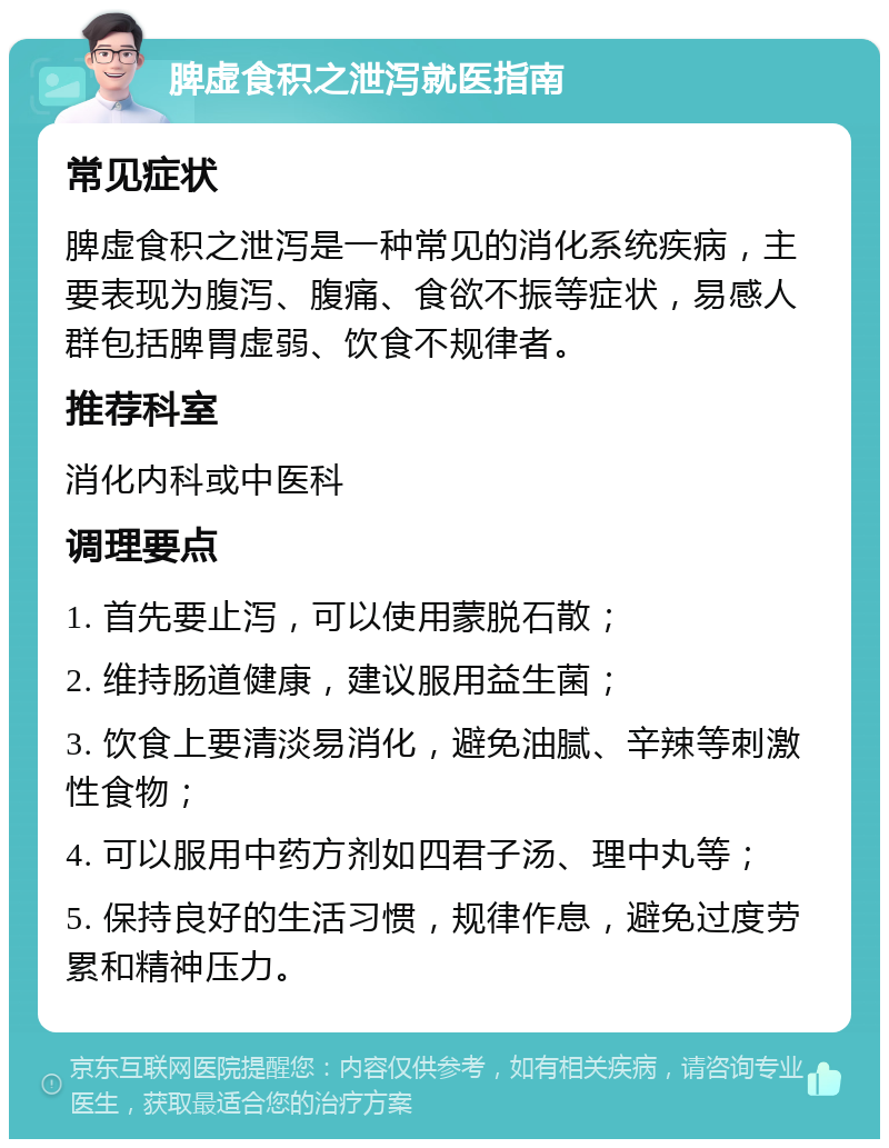 脾虚食积之泄泻就医指南 常见症状 脾虚食积之泄泻是一种常见的消化系统疾病，主要表现为腹泻、腹痛、食欲不振等症状，易感人群包括脾胃虚弱、饮食不规律者。 推荐科室 消化内科或中医科 调理要点 1. 首先要止泻，可以使用蒙脱石散； 2. 维持肠道健康，建议服用益生菌； 3. 饮食上要清淡易消化，避免油腻、辛辣等刺激性食物； 4. 可以服用中药方剂如四君子汤、理中丸等； 5. 保持良好的生活习惯，规律作息，避免过度劳累和精神压力。