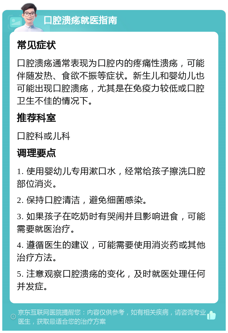 口腔溃疡就医指南 常见症状 口腔溃疡通常表现为口腔内的疼痛性溃疡，可能伴随发热、食欲不振等症状。新生儿和婴幼儿也可能出现口腔溃疡，尤其是在免疫力较低或口腔卫生不佳的情况下。 推荐科室 口腔科或儿科 调理要点 1. 使用婴幼儿专用漱口水，经常给孩子擦洗口腔部位消炎。 2. 保持口腔清洁，避免细菌感染。 3. 如果孩子在吃奶时有哭闹并且影响进食，可能需要就医治疗。 4. 遵循医生的建议，可能需要使用消炎药或其他治疗方法。 5. 注意观察口腔溃疡的变化，及时就医处理任何并发症。