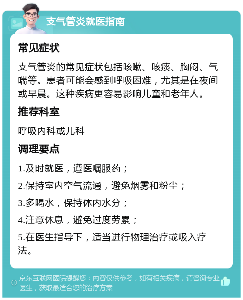 支气管炎就医指南 常见症状 支气管炎的常见症状包括咳嗽、咳痰、胸闷、气喘等。患者可能会感到呼吸困难，尤其是在夜间或早晨。这种疾病更容易影响儿童和老年人。 推荐科室 呼吸内科或儿科 调理要点 1.及时就医，遵医嘱服药； 2.保持室内空气流通，避免烟雾和粉尘； 3.多喝水，保持体内水分； 4.注意休息，避免过度劳累； 5.在医生指导下，适当进行物理治疗或吸入疗法。