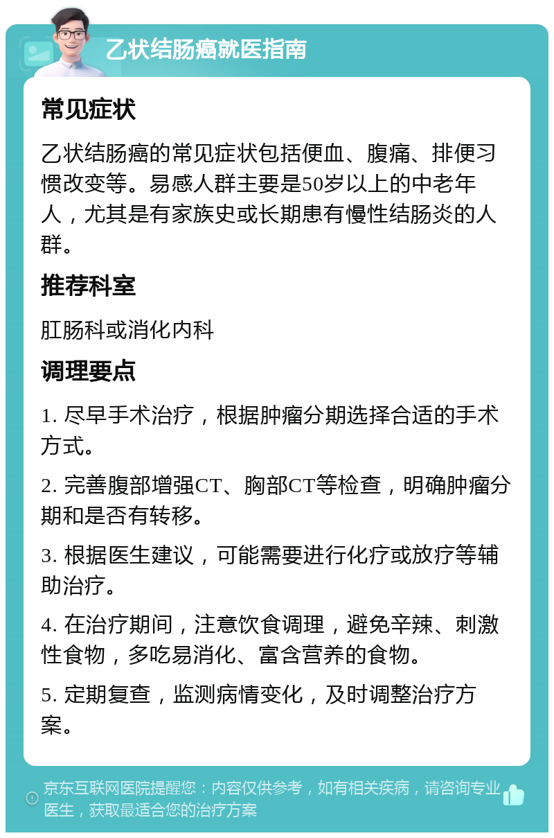 乙状结肠癌就医指南 常见症状 乙状结肠癌的常见症状包括便血、腹痛、排便习惯改变等。易感人群主要是50岁以上的中老年人，尤其是有家族史或长期患有慢性结肠炎的人群。 推荐科室 肛肠科或消化内科 调理要点 1. 尽早手术治疗，根据肿瘤分期选择合适的手术方式。 2. 完善腹部增强CT、胸部CT等检查，明确肿瘤分期和是否有转移。 3. 根据医生建议，可能需要进行化疗或放疗等辅助治疗。 4. 在治疗期间，注意饮食调理，避免辛辣、刺激性食物，多吃易消化、富含营养的食物。 5. 定期复查，监测病情变化，及时调整治疗方案。