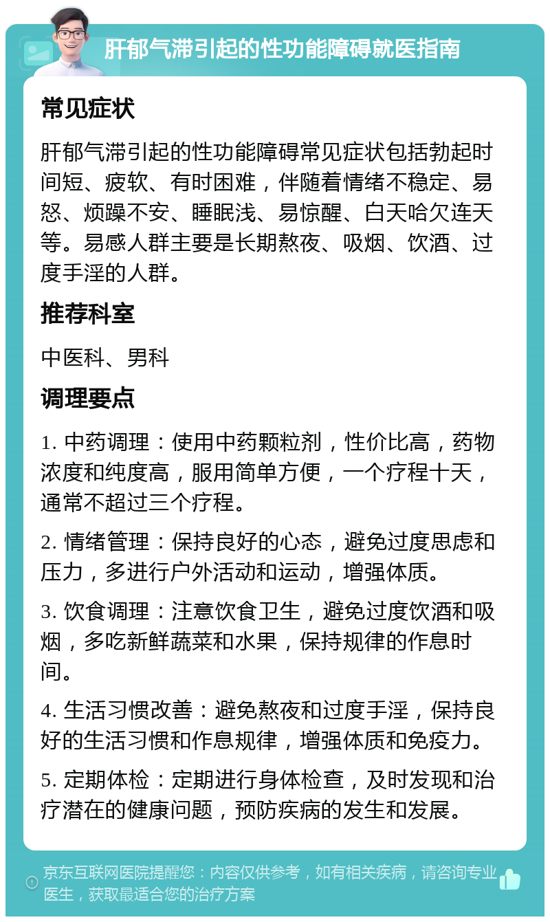 肝郁气滞引起的性功能障碍就医指南 常见症状 肝郁气滞引起的性功能障碍常见症状包括勃起时间短、疲软、有时困难，伴随着情绪不稳定、易怒、烦躁不安、睡眠浅、易惊醒、白天哈欠连天等。易感人群主要是长期熬夜、吸烟、饮酒、过度手淫的人群。 推荐科室 中医科、男科 调理要点 1. 中药调理：使用中药颗粒剂，性价比高，药物浓度和纯度高，服用简单方便，一个疗程十天，通常不超过三个疗程。 2. 情绪管理：保持良好的心态，避免过度思虑和压力，多进行户外活动和运动，增强体质。 3. 饮食调理：注意饮食卫生，避免过度饮酒和吸烟，多吃新鲜蔬菜和水果，保持规律的作息时间。 4. 生活习惯改善：避免熬夜和过度手淫，保持良好的生活习惯和作息规律，增强体质和免疫力。 5. 定期体检：定期进行身体检查，及时发现和治疗潜在的健康问题，预防疾病的发生和发展。