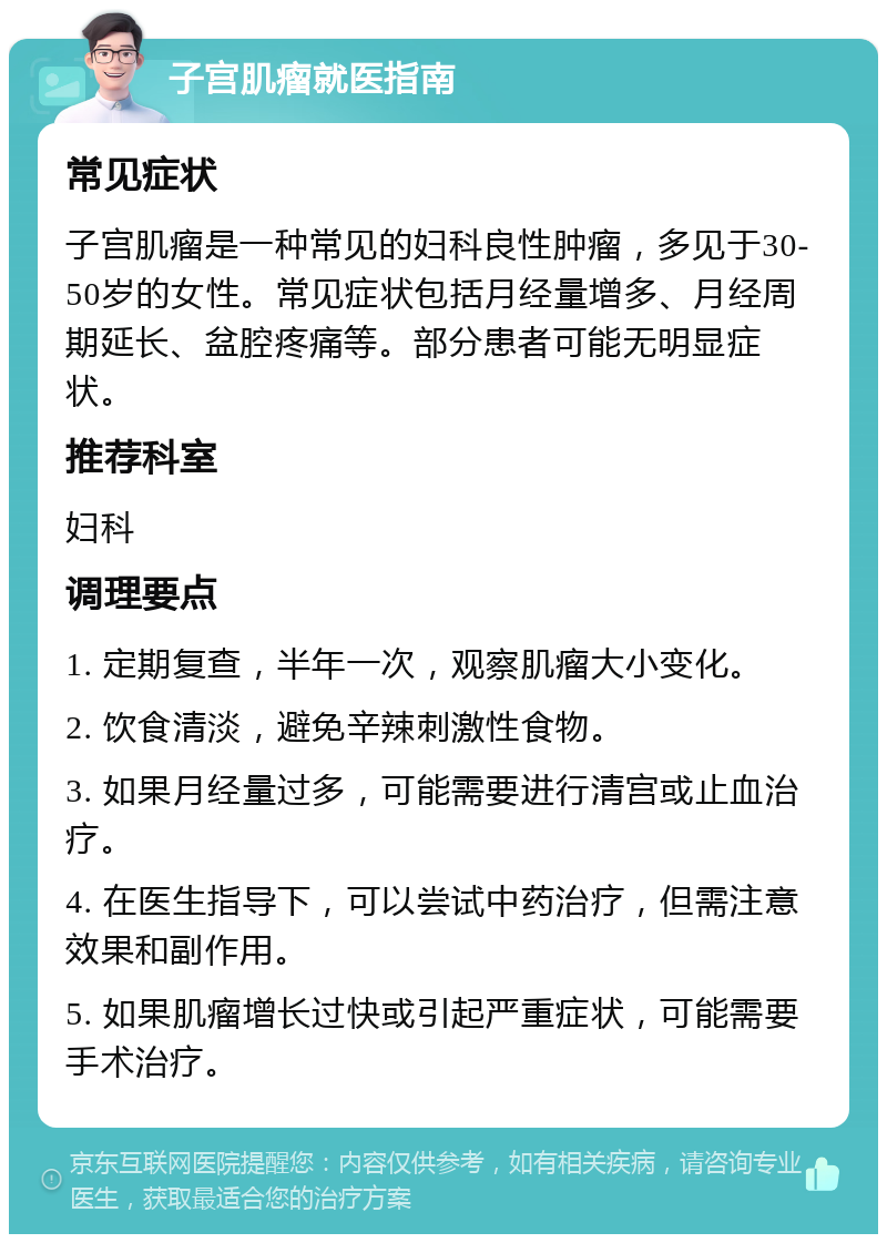 子宫肌瘤就医指南 常见症状 子宫肌瘤是一种常见的妇科良性肿瘤，多见于30-50岁的女性。常见症状包括月经量增多、月经周期延长、盆腔疼痛等。部分患者可能无明显症状。 推荐科室 妇科 调理要点 1. 定期复查，半年一次，观察肌瘤大小变化。 2. 饮食清淡，避免辛辣刺激性食物。 3. 如果月经量过多，可能需要进行清宫或止血治疗。 4. 在医生指导下，可以尝试中药治疗，但需注意效果和副作用。 5. 如果肌瘤增长过快或引起严重症状，可能需要手术治疗。