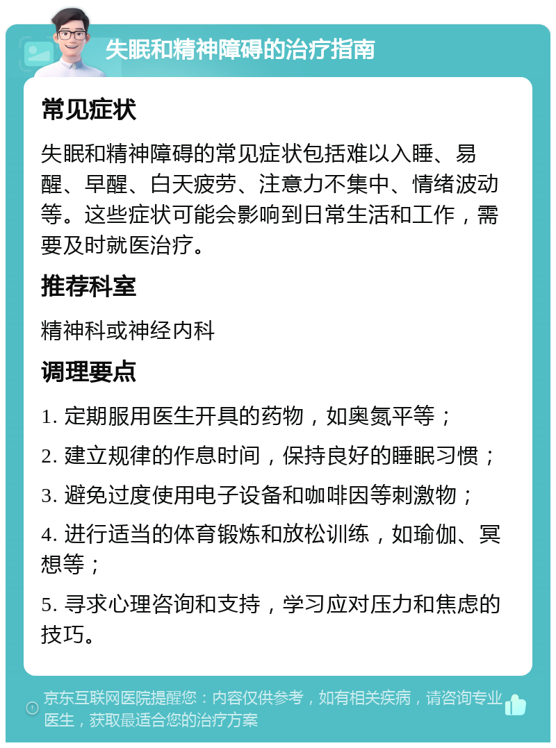 失眠和精神障碍的治疗指南 常见症状 失眠和精神障碍的常见症状包括难以入睡、易醒、早醒、白天疲劳、注意力不集中、情绪波动等。这些症状可能会影响到日常生活和工作，需要及时就医治疗。 推荐科室 精神科或神经内科 调理要点 1. 定期服用医生开具的药物，如奥氮平等； 2. 建立规律的作息时间，保持良好的睡眠习惯； 3. 避免过度使用电子设备和咖啡因等刺激物； 4. 进行适当的体育锻炼和放松训练，如瑜伽、冥想等； 5. 寻求心理咨询和支持，学习应对压力和焦虑的技巧。