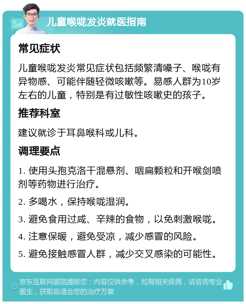 儿童喉咙发炎就医指南 常见症状 儿童喉咙发炎常见症状包括频繁清嗓子、喉咙有异物感、可能伴随轻微咳嗽等。易感人群为10岁左右的儿童，特别是有过敏性咳嗽史的孩子。 推荐科室 建议就诊于耳鼻喉科或儿科。 调理要点 1. 使用头孢克洛干混悬剂、咽扁颗粒和开喉剑喷剂等药物进行治疗。 2. 多喝水，保持喉咙湿润。 3. 避免食用过咸、辛辣的食物，以免刺激喉咙。 4. 注意保暖，避免受凉，减少感冒的风险。 5. 避免接触感冒人群，减少交叉感染的可能性。