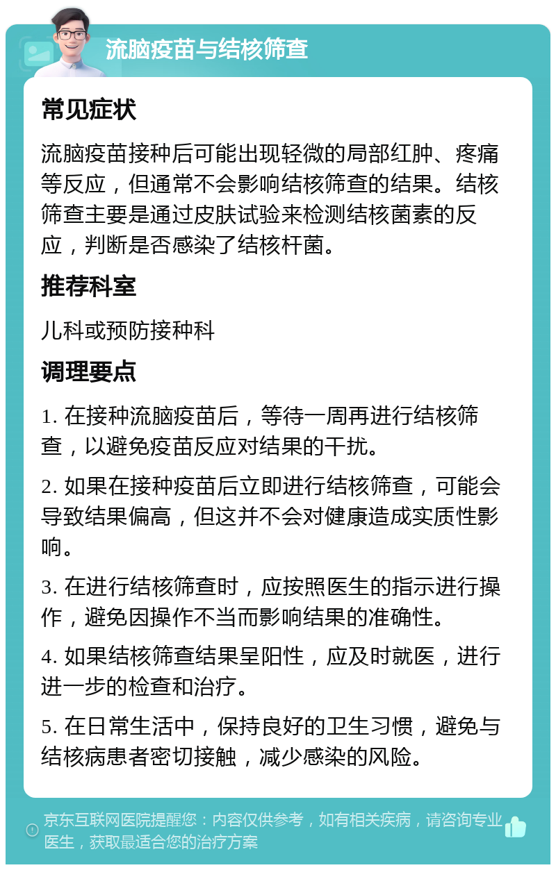 流脑疫苗与结核筛查 常见症状 流脑疫苗接种后可能出现轻微的局部红肿、疼痛等反应，但通常不会影响结核筛查的结果。结核筛查主要是通过皮肤试验来检测结核菌素的反应，判断是否感染了结核杆菌。 推荐科室 儿科或预防接种科 调理要点 1. 在接种流脑疫苗后，等待一周再进行结核筛查，以避免疫苗反应对结果的干扰。 2. 如果在接种疫苗后立即进行结核筛查，可能会导致结果偏高，但这并不会对健康造成实质性影响。 3. 在进行结核筛查时，应按照医生的指示进行操作，避免因操作不当而影响结果的准确性。 4. 如果结核筛查结果呈阳性，应及时就医，进行进一步的检查和治疗。 5. 在日常生活中，保持良好的卫生习惯，避免与结核病患者密切接触，减少感染的风险。