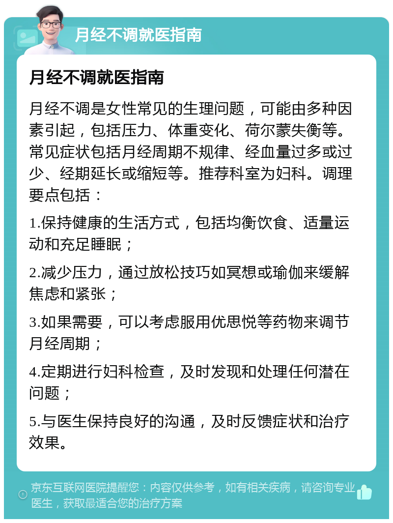 月经不调就医指南 月经不调就医指南 月经不调是女性常见的生理问题，可能由多种因素引起，包括压力、体重变化、荷尔蒙失衡等。常见症状包括月经周期不规律、经血量过多或过少、经期延长或缩短等。推荐科室为妇科。调理要点包括： 1.保持健康的生活方式，包括均衡饮食、适量运动和充足睡眠； 2.减少压力，通过放松技巧如冥想或瑜伽来缓解焦虑和紧张； 3.如果需要，可以考虑服用优思悦等药物来调节月经周期； 4.定期进行妇科检查，及时发现和处理任何潜在问题； 5.与医生保持良好的沟通，及时反馈症状和治疗效果。