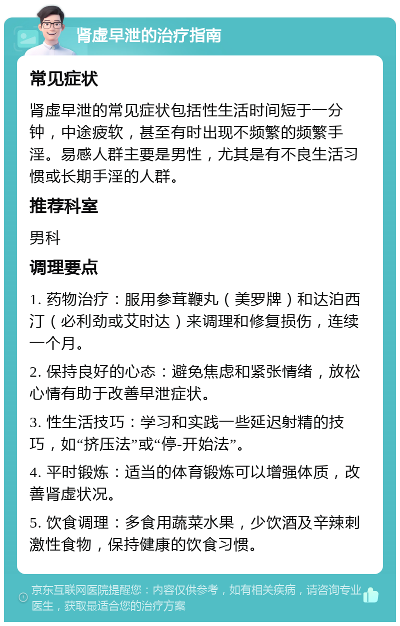 肾虚早泄的治疗指南 常见症状 肾虚早泄的常见症状包括性生活时间短于一分钟，中途疲软，甚至有时出现不频繁的频繁手淫。易感人群主要是男性，尤其是有不良生活习惯或长期手淫的人群。 推荐科室 男科 调理要点 1. 药物治疗：服用参茸鞭丸（美罗牌）和达泊西汀（必利劲或艾时达）来调理和修复损伤，连续一个月。 2. 保持良好的心态：避免焦虑和紧张情绪，放松心情有助于改善早泄症状。 3. 性生活技巧：学习和实践一些延迟射精的技巧，如“挤压法”或“停-开始法”。 4. 平时锻炼：适当的体育锻炼可以增强体质，改善肾虚状况。 5. 饮食调理：多食用蔬菜水果，少饮酒及辛辣刺激性食物，保持健康的饮食习惯。