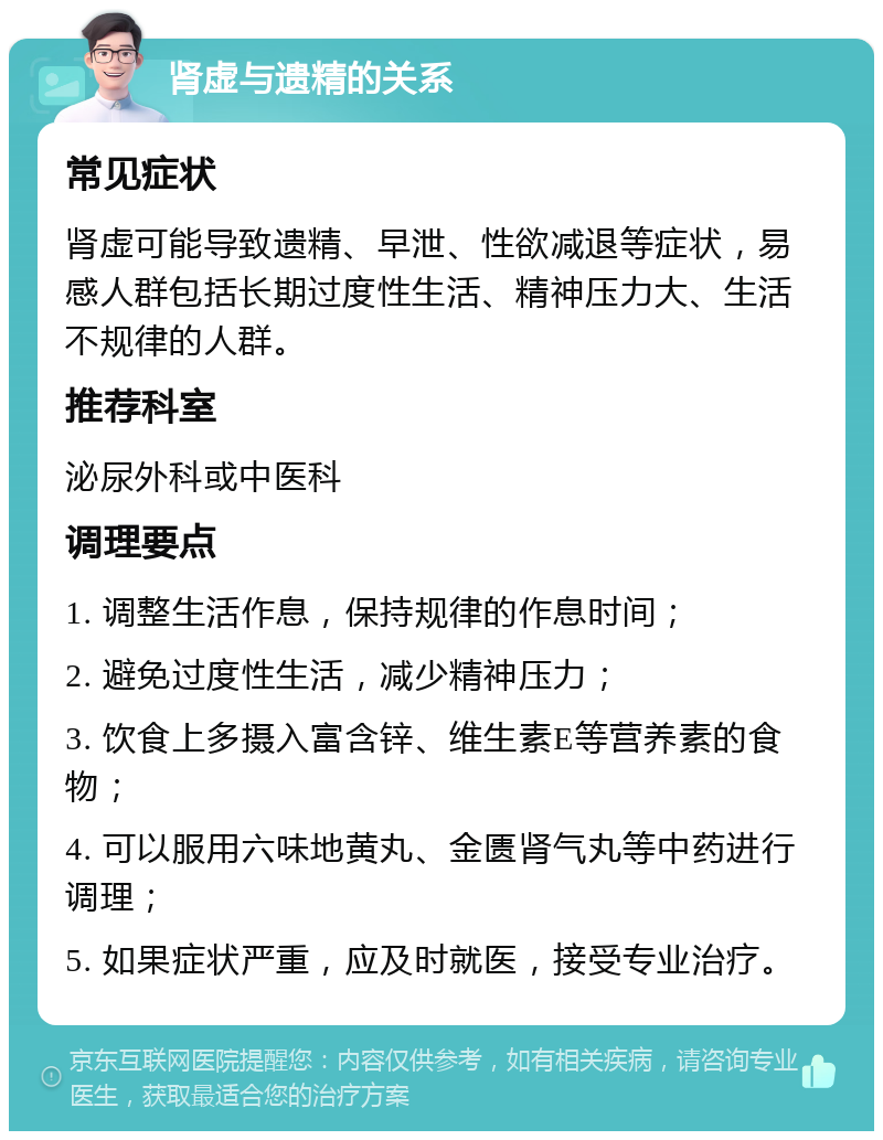 肾虚与遗精的关系 常见症状 肾虚可能导致遗精、早泄、性欲减退等症状，易感人群包括长期过度性生活、精神压力大、生活不规律的人群。 推荐科室 泌尿外科或中医科 调理要点 1. 调整生活作息，保持规律的作息时间； 2. 避免过度性生活，减少精神压力； 3. 饮食上多摄入富含锌、维生素E等营养素的食物； 4. 可以服用六味地黄丸、金匮肾气丸等中药进行调理； 5. 如果症状严重，应及时就医，接受专业治疗。