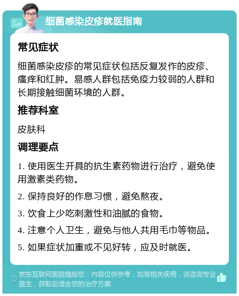 细菌感染皮疹就医指南 常见症状 细菌感染皮疹的常见症状包括反复发作的皮疹、瘙痒和红肿。易感人群包括免疫力较弱的人群和长期接触细菌环境的人群。 推荐科室 皮肤科 调理要点 1. 使用医生开具的抗生素药物进行治疗，避免使用激素类药物。 2. 保持良好的作息习惯，避免熬夜。 3. 饮食上少吃刺激性和油腻的食物。 4. 注意个人卫生，避免与他人共用毛巾等物品。 5. 如果症状加重或不见好转，应及时就医。