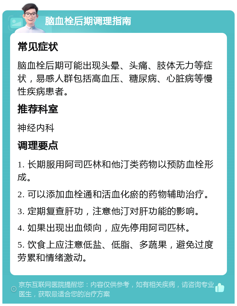 脑血栓后期调理指南 常见症状 脑血栓后期可能出现头晕、头痛、肢体无力等症状，易感人群包括高血压、糖尿病、心脏病等慢性疾病患者。 推荐科室 神经内科 调理要点 1. 长期服用阿司匹林和他汀类药物以预防血栓形成。 2. 可以添加血栓通和活血化瘀的药物辅助治疗。 3. 定期复查肝功，注意他汀对肝功能的影响。 4. 如果出现出血倾向，应先停用阿司匹林。 5. 饮食上应注意低盐、低脂、多蔬果，避免过度劳累和情绪激动。