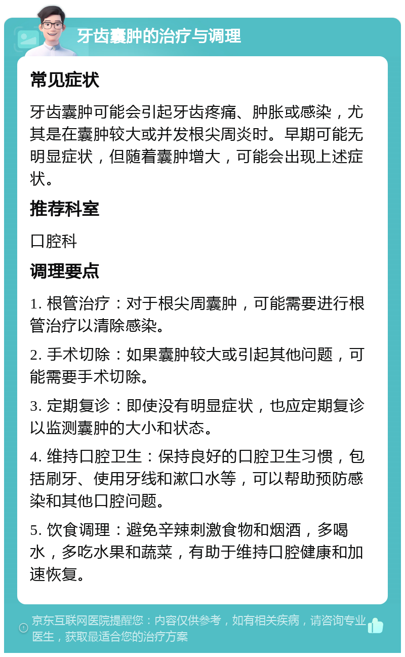 牙齿囊肿的治疗与调理 常见症状 牙齿囊肿可能会引起牙齿疼痛、肿胀或感染，尤其是在囊肿较大或并发根尖周炎时。早期可能无明显症状，但随着囊肿增大，可能会出现上述症状。 推荐科室 口腔科 调理要点 1. 根管治疗：对于根尖周囊肿，可能需要进行根管治疗以清除感染。 2. 手术切除：如果囊肿较大或引起其他问题，可能需要手术切除。 3. 定期复诊：即使没有明显症状，也应定期复诊以监测囊肿的大小和状态。 4. 维持口腔卫生：保持良好的口腔卫生习惯，包括刷牙、使用牙线和漱口水等，可以帮助预防感染和其他口腔问题。 5. 饮食调理：避免辛辣刺激食物和烟酒，多喝水，多吃水果和蔬菜，有助于维持口腔健康和加速恢复。