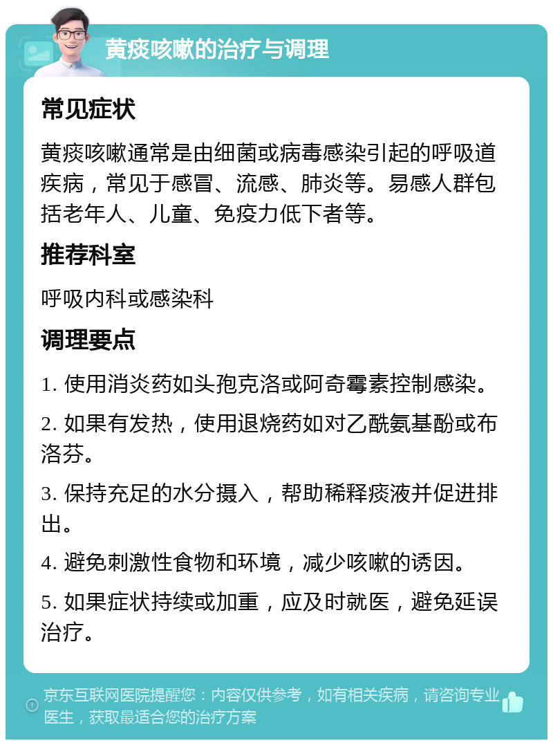 黄痰咳嗽的治疗与调理 常见症状 黄痰咳嗽通常是由细菌或病毒感染引起的呼吸道疾病，常见于感冒、流感、肺炎等。易感人群包括老年人、儿童、免疫力低下者等。 推荐科室 呼吸内科或感染科 调理要点 1. 使用消炎药如头孢克洛或阿奇霉素控制感染。 2. 如果有发热，使用退烧药如对乙酰氨基酚或布洛芬。 3. 保持充足的水分摄入，帮助稀释痰液并促进排出。 4. 避免刺激性食物和环境，减少咳嗽的诱因。 5. 如果症状持续或加重，应及时就医，避免延误治疗。