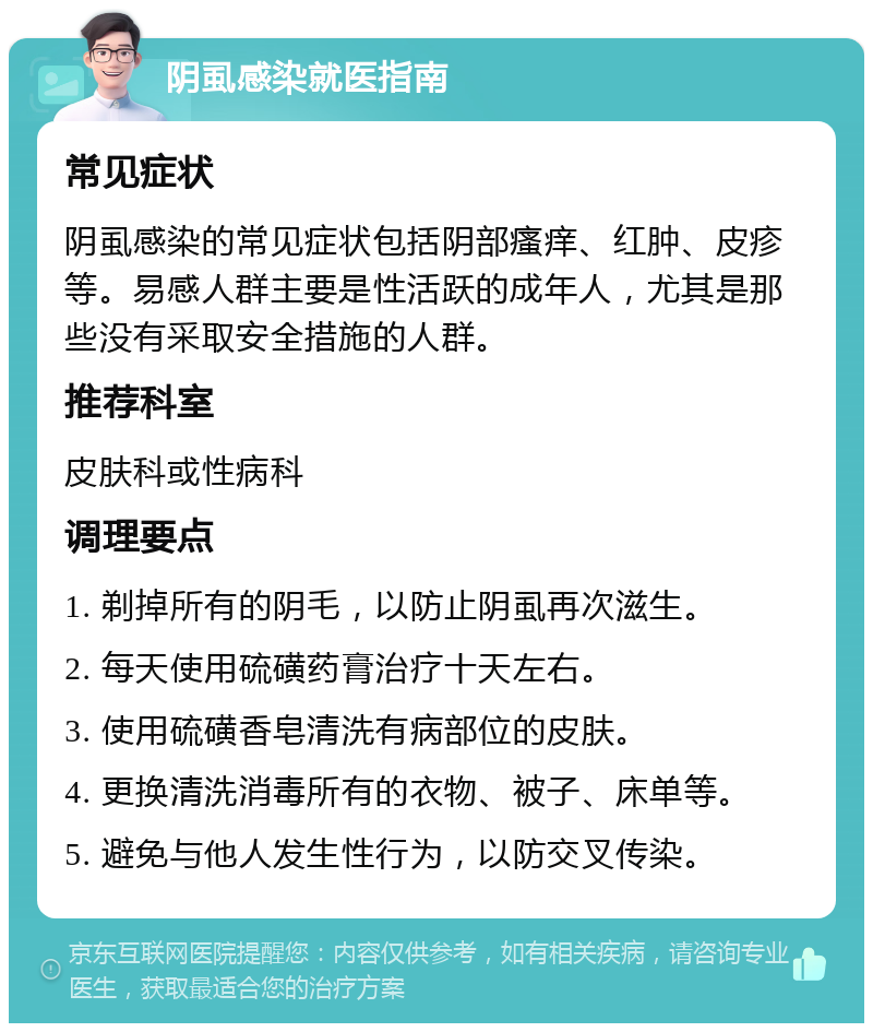 阴虱感染就医指南 常见症状 阴虱感染的常见症状包括阴部瘙痒、红肿、皮疹等。易感人群主要是性活跃的成年人，尤其是那些没有采取安全措施的人群。 推荐科室 皮肤科或性病科 调理要点 1. 剃掉所有的阴毛，以防止阴虱再次滋生。 2. 每天使用硫磺药膏治疗十天左右。 3. 使用硫磺香皂清洗有病部位的皮肤。 4. 更换清洗消毒所有的衣物、被子、床单等。 5. 避免与他人发生性行为，以防交叉传染。