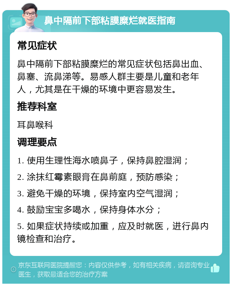 鼻中隔前下部粘膜糜烂就医指南 常见症状 鼻中隔前下部粘膜糜烂的常见症状包括鼻出血、鼻塞、流鼻涕等。易感人群主要是儿童和老年人，尤其是在干燥的环境中更容易发生。 推荐科室 耳鼻喉科 调理要点 1. 使用生理性海水喷鼻子，保持鼻腔湿润； 2. 涂抹红霉素眼膏在鼻前庭，预防感染； 3. 避免干燥的环境，保持室内空气湿润； 4. 鼓励宝宝多喝水，保持身体水分； 5. 如果症状持续或加重，应及时就医，进行鼻内镜检查和治疗。