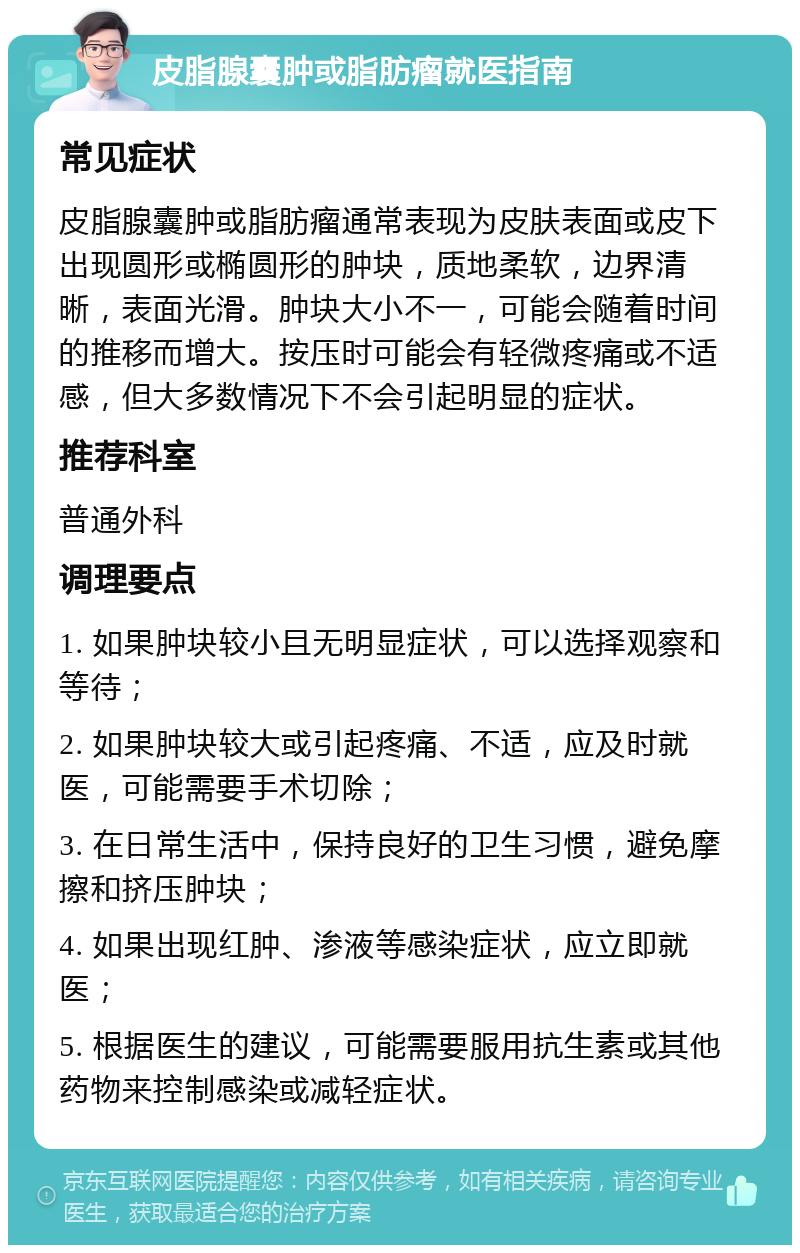 皮脂腺囊肿或脂肪瘤就医指南 常见症状 皮脂腺囊肿或脂肪瘤通常表现为皮肤表面或皮下出现圆形或椭圆形的肿块，质地柔软，边界清晰，表面光滑。肿块大小不一，可能会随着时间的推移而增大。按压时可能会有轻微疼痛或不适感，但大多数情况下不会引起明显的症状。 推荐科室 普通外科 调理要点 1. 如果肿块较小且无明显症状，可以选择观察和等待； 2. 如果肿块较大或引起疼痛、不适，应及时就医，可能需要手术切除； 3. 在日常生活中，保持良好的卫生习惯，避免摩擦和挤压肿块； 4. 如果出现红肿、渗液等感染症状，应立即就医； 5. 根据医生的建议，可能需要服用抗生素或其他药物来控制感染或减轻症状。