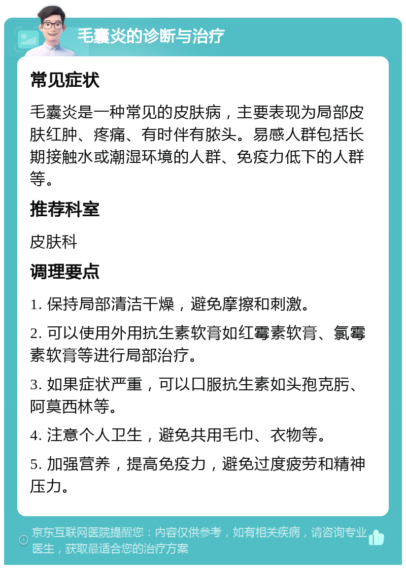 毛囊炎的诊断与治疗 常见症状 毛囊炎是一种常见的皮肤病，主要表现为局部皮肤红肿、疼痛、有时伴有脓头。易感人群包括长期接触水或潮湿环境的人群、免疫力低下的人群等。 推荐科室 皮肤科 调理要点 1. 保持局部清洁干燥，避免摩擦和刺激。 2. 可以使用外用抗生素软膏如红霉素软膏、氯霉素软膏等进行局部治疗。 3. 如果症状严重，可以口服抗生素如头孢克肟、阿莫西林等。 4. 注意个人卫生，避免共用毛巾、衣物等。 5. 加强营养，提高免疫力，避免过度疲劳和精神压力。