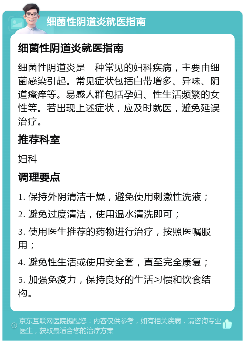 细菌性阴道炎就医指南 细菌性阴道炎就医指南 细菌性阴道炎是一种常见的妇科疾病，主要由细菌感染引起。常见症状包括白带增多、异味、阴道瘙痒等。易感人群包括孕妇、性生活频繁的女性等。若出现上述症状，应及时就医，避免延误治疗。 推荐科室 妇科 调理要点 1. 保持外阴清洁干燥，避免使用刺激性洗液； 2. 避免过度清洁，使用温水清洗即可； 3. 使用医生推荐的药物进行治疗，按照医嘱服用； 4. 避免性生活或使用安全套，直至完全康复； 5. 加强免疫力，保持良好的生活习惯和饮食结构。