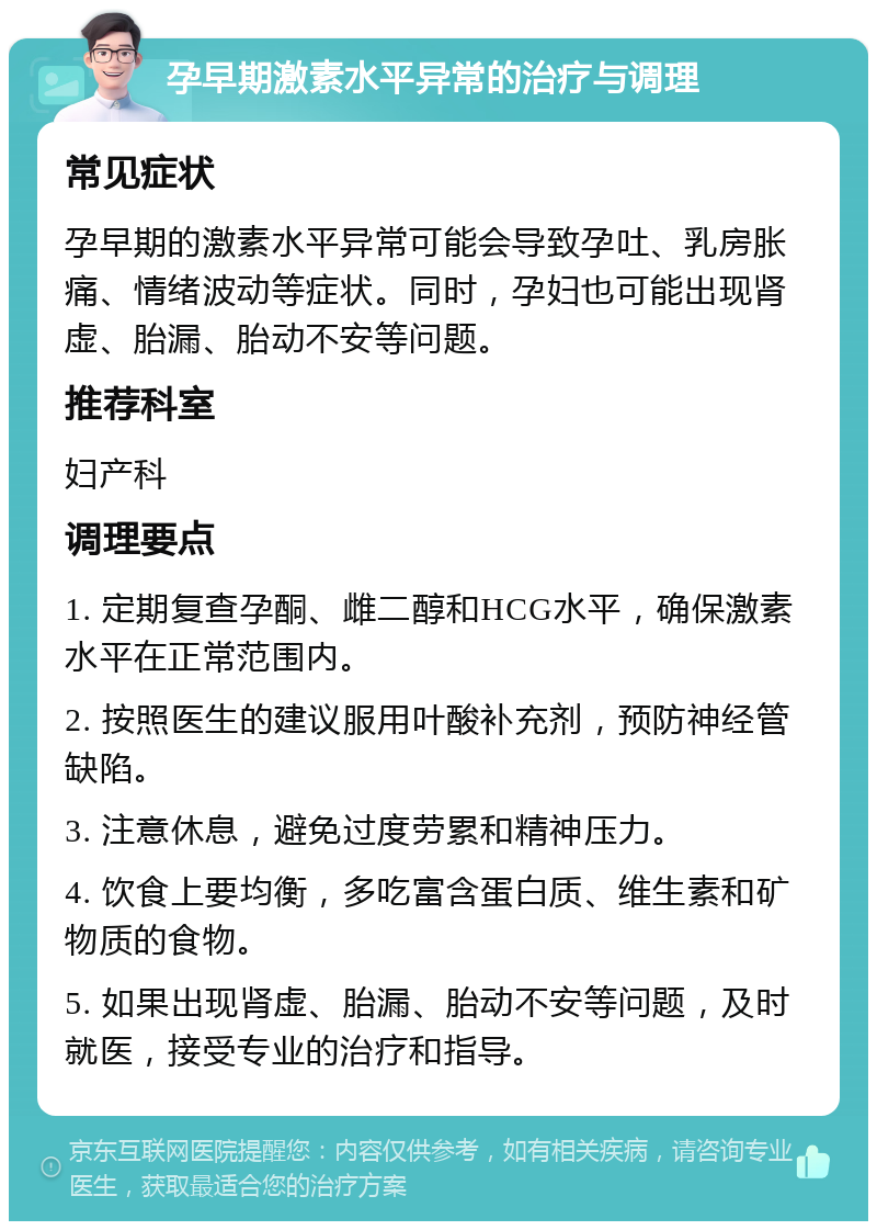 孕早期激素水平异常的治疗与调理 常见症状 孕早期的激素水平异常可能会导致孕吐、乳房胀痛、情绪波动等症状。同时，孕妇也可能出现肾虚、胎漏、胎动不安等问题。 推荐科室 妇产科 调理要点 1. 定期复查孕酮、雌二醇和HCG水平，确保激素水平在正常范围内。 2. 按照医生的建议服用叶酸补充剂，预防神经管缺陷。 3. 注意休息，避免过度劳累和精神压力。 4. 饮食上要均衡，多吃富含蛋白质、维生素和矿物质的食物。 5. 如果出现肾虚、胎漏、胎动不安等问题，及时就医，接受专业的治疗和指导。