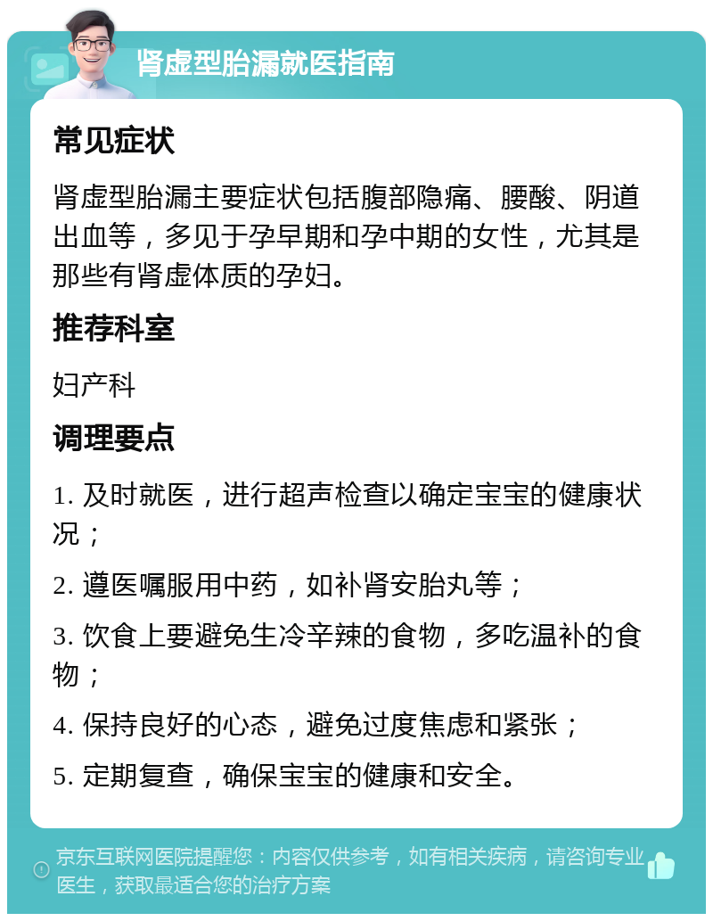 肾虚型胎漏就医指南 常见症状 肾虚型胎漏主要症状包括腹部隐痛、腰酸、阴道出血等，多见于孕早期和孕中期的女性，尤其是那些有肾虚体质的孕妇。 推荐科室 妇产科 调理要点 1. 及时就医，进行超声检查以确定宝宝的健康状况； 2. 遵医嘱服用中药，如补肾安胎丸等； 3. 饮食上要避免生冷辛辣的食物，多吃温补的食物； 4. 保持良好的心态，避免过度焦虑和紧张； 5. 定期复查，确保宝宝的健康和安全。