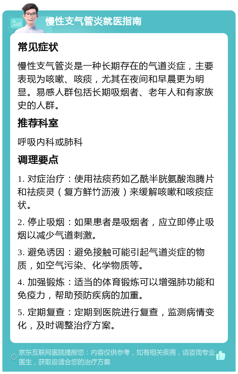 慢性支气管炎就医指南 常见症状 慢性支气管炎是一种长期存在的气道炎症，主要表现为咳嗽、咳痰，尤其在夜间和早晨更为明显。易感人群包括长期吸烟者、老年人和有家族史的人群。 推荐科室 呼吸内科或肺科 调理要点 1. 对症治疗：使用祛痰药如乙酰半胱氨酸泡腾片和祛痰灵（复方鲜竹沥液）来缓解咳嗽和咳痰症状。 2. 停止吸烟：如果患者是吸烟者，应立即停止吸烟以减少气道刺激。 3. 避免诱因：避免接触可能引起气道炎症的物质，如空气污染、化学物质等。 4. 加强锻炼：适当的体育锻炼可以增强肺功能和免疫力，帮助预防疾病的加重。 5. 定期复查：定期到医院进行复查，监测病情变化，及时调整治疗方案。