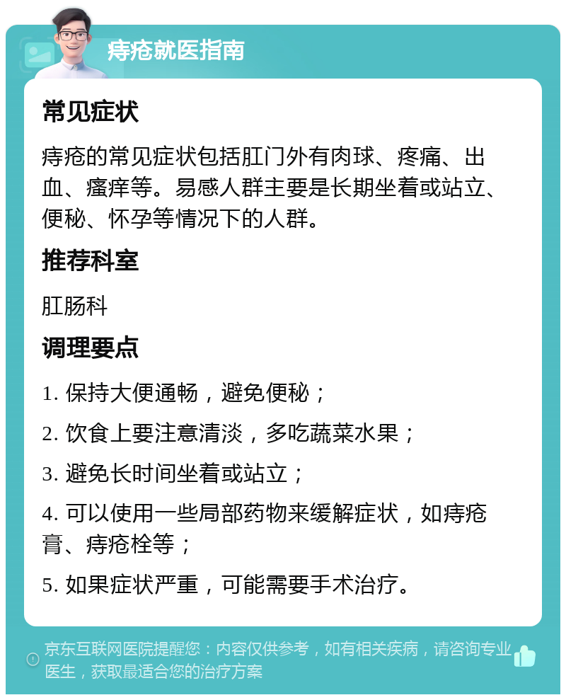 痔疮就医指南 常见症状 痔疮的常见症状包括肛门外有肉球、疼痛、出血、瘙痒等。易感人群主要是长期坐着或站立、便秘、怀孕等情况下的人群。 推荐科室 肛肠科 调理要点 1. 保持大便通畅，避免便秘； 2. 饮食上要注意清淡，多吃蔬菜水果； 3. 避免长时间坐着或站立； 4. 可以使用一些局部药物来缓解症状，如痔疮膏、痔疮栓等； 5. 如果症状严重，可能需要手术治疗。