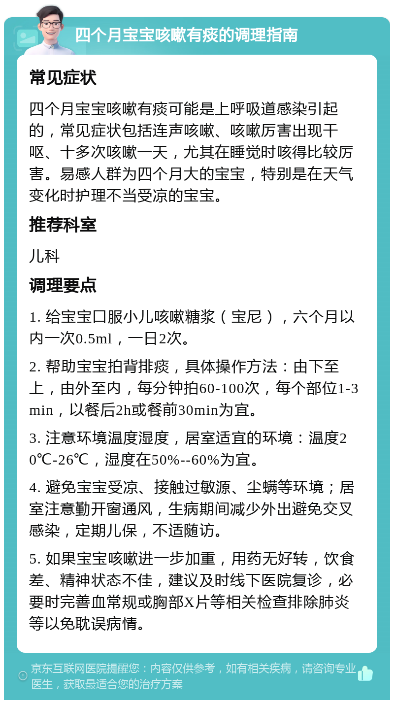 四个月宝宝咳嗽有痰的调理指南 常见症状 四个月宝宝咳嗽有痰可能是上呼吸道感染引起的，常见症状包括连声咳嗽、咳嗽厉害出现干呕、十多次咳嗽一天，尤其在睡觉时咳得比较厉害。易感人群为四个月大的宝宝，特别是在天气变化时护理不当受凉的宝宝。 推荐科室 儿科 调理要点 1. 给宝宝口服小儿咳嗽糖浆（宝尼），六个月以内一次0.5ml，一日2次。 2. 帮助宝宝拍背排痰，具体操作方法：由下至上，由外至内，每分钟拍60-100次，每个部位1-3min，以餐后2h或餐前30min为宜。 3. 注意环境温度湿度，居室适宜的环境：温度20℃-26℃，湿度在50%--60%为宜。 4. 避免宝宝受凉、接触过敏源、尘螨等环境；居室注意勤开窗通风，生病期间减少外出避免交叉感染，定期儿保，不适随访。 5. 如果宝宝咳嗽进一步加重，用药无好转，饮食差、精神状态不佳，建议及时线下医院复诊，必要时完善血常规或胸部X片等相关检查排除肺炎等以免耽误病情。