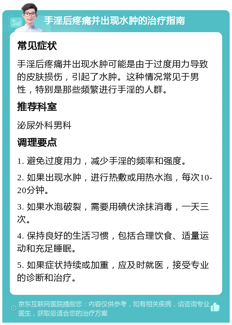 手淫后疼痛并出现水肿的治疗指南 常见症状 手淫后疼痛并出现水肿可能是由于过度用力导致的皮肤损伤，引起了水肿。这种情况常见于男性，特别是那些频繁进行手淫的人群。 推荐科室 泌尿外科男科 调理要点 1. 避免过度用力，减少手淫的频率和强度。 2. 如果出现水肿，进行热敷或用热水泡，每次10-20分钟。 3. 如果水泡破裂，需要用碘伏涂抹消毒，一天三次。 4. 保持良好的生活习惯，包括合理饮食、适量运动和充足睡眠。 5. 如果症状持续或加重，应及时就医，接受专业的诊断和治疗。