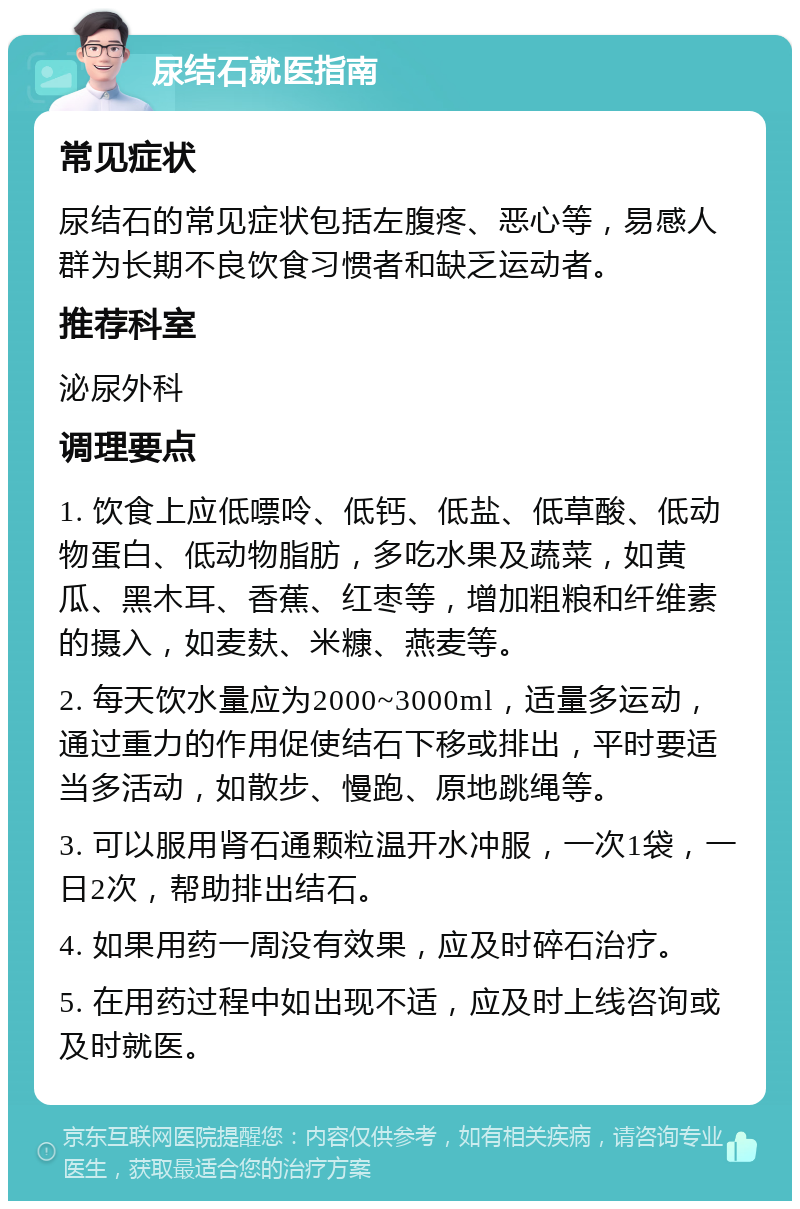 尿结石就医指南 常见症状 尿结石的常见症状包括左腹疼、恶心等，易感人群为长期不良饮食习惯者和缺乏运动者。 推荐科室 泌尿外科 调理要点 1. 饮食上应低嘌呤、低钙、低盐、低草酸、低动物蛋白、低动物脂肪，多吃水果及蔬菜，如黄瓜、黑木耳、香蕉、红枣等，增加粗粮和纤维素的摄入，如麦麸、米糠、燕麦等。 2. 每天饮水量应为2000~3000ml，适量多运动，通过重力的作用促使结石下移或排出，平时要适当多活动，如散步、慢跑、原地跳绳等。 3. 可以服用肾石通颗粒温开水冲服，一次1袋，一日2次，帮助排出结石。 4. 如果用药一周没有效果，应及时碎石治疗。 5. 在用药过程中如出现不适，应及时上线咨询或及时就医。