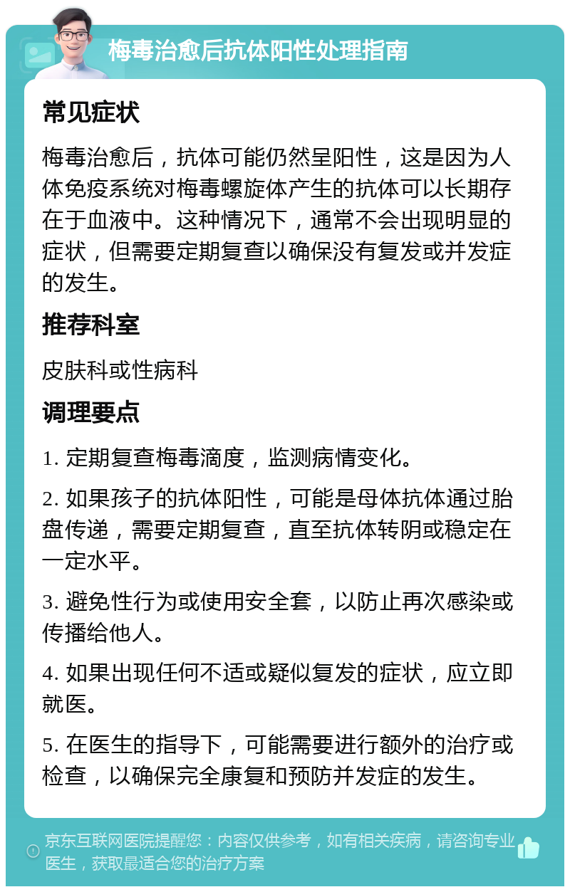 梅毒治愈后抗体阳性处理指南 常见症状 梅毒治愈后，抗体可能仍然呈阳性，这是因为人体免疫系统对梅毒螺旋体产生的抗体可以长期存在于血液中。这种情况下，通常不会出现明显的症状，但需要定期复查以确保没有复发或并发症的发生。 推荐科室 皮肤科或性病科 调理要点 1. 定期复查梅毒滴度，监测病情变化。 2. 如果孩子的抗体阳性，可能是母体抗体通过胎盘传递，需要定期复查，直至抗体转阴或稳定在一定水平。 3. 避免性行为或使用安全套，以防止再次感染或传播给他人。 4. 如果出现任何不适或疑似复发的症状，应立即就医。 5. 在医生的指导下，可能需要进行额外的治疗或检查，以确保完全康复和预防并发症的发生。