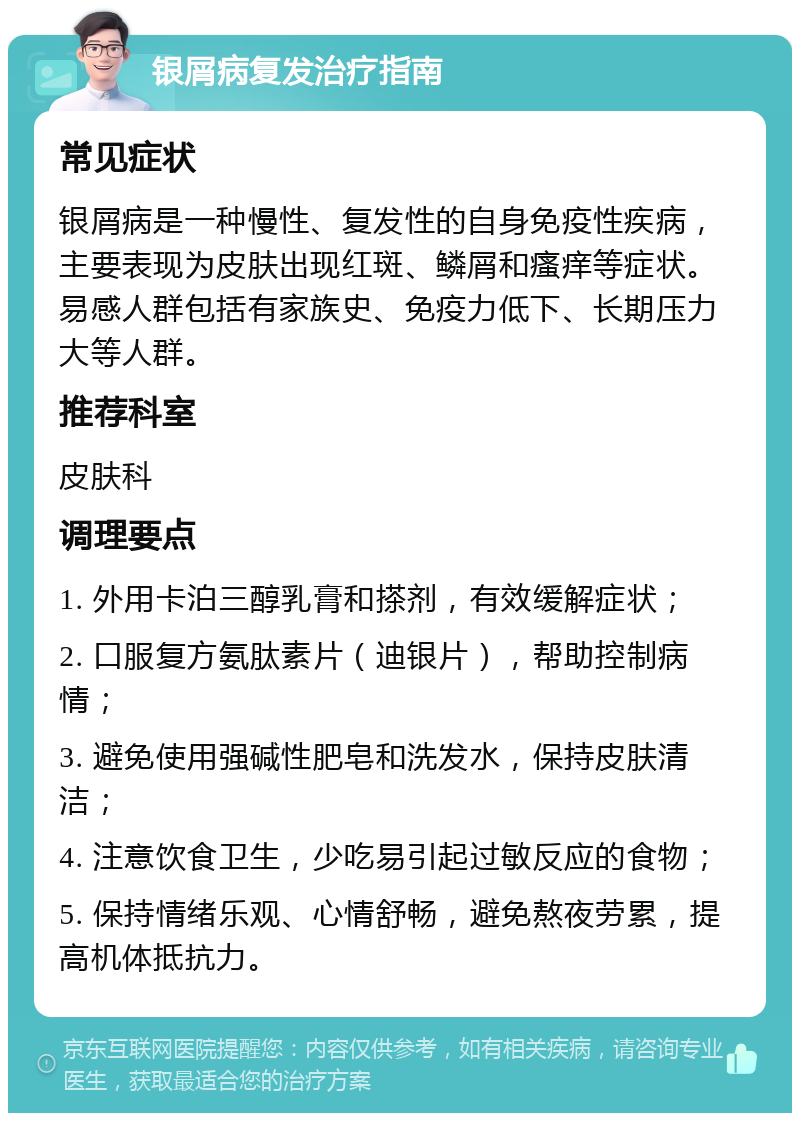 银屑病复发治疗指南 常见症状 银屑病是一种慢性、复发性的自身免疫性疾病，主要表现为皮肤出现红斑、鳞屑和瘙痒等症状。易感人群包括有家族史、免疫力低下、长期压力大等人群。 推荐科室 皮肤科 调理要点 1. 外用卡泊三醇乳膏和搽剂，有效缓解症状； 2. 口服复方氨肽素片（迪银片），帮助控制病情； 3. 避免使用强碱性肥皂和洗发水，保持皮肤清洁； 4. 注意饮食卫生，少吃易引起过敏反应的食物； 5. 保持情绪乐观、心情舒畅，避免熬夜劳累，提高机体抵抗力。