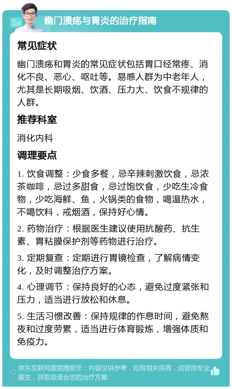 幽门溃疡与胃炎的治疗指南 常见症状 幽门溃疡和胃炎的常见症状包括胃口经常疼、消化不良、恶心、呕吐等。易感人群为中老年人，尤其是长期吸烟、饮酒、压力大、饮食不规律的人群。 推荐科室 消化内科 调理要点 1. 饮食调整：少食多餐，忌辛辣刺激饮食，忌浓茶咖啡，忌过多甜食，忌过饱饮食，少吃生冷食物，少吃海鲜、鱼，火锅类的食物，喝温热水，不喝饮料，戒烟酒，保持好心情。 2. 药物治疗：根据医生建议使用抗酸药、抗生素、胃粘膜保护剂等药物进行治疗。 3. 定期复查：定期进行胃镜检查，了解病情变化，及时调整治疗方案。 4. 心理调节：保持良好的心态，避免过度紧张和压力，适当进行放松和休息。 5. 生活习惯改善：保持规律的作息时间，避免熬夜和过度劳累，适当进行体育锻炼，增强体质和免疫力。