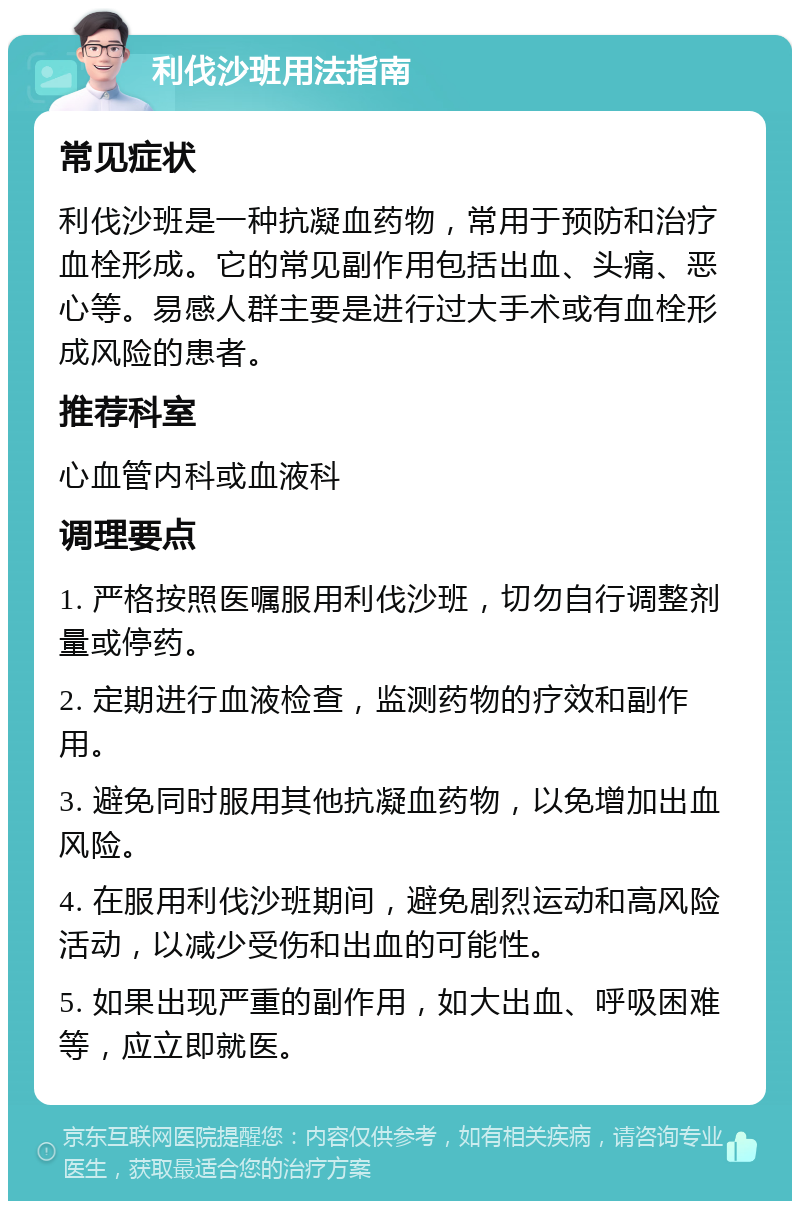 利伐沙班用法指南 常见症状 利伐沙班是一种抗凝血药物，常用于预防和治疗血栓形成。它的常见副作用包括出血、头痛、恶心等。易感人群主要是进行过大手术或有血栓形成风险的患者。 推荐科室 心血管内科或血液科 调理要点 1. 严格按照医嘱服用利伐沙班，切勿自行调整剂量或停药。 2. 定期进行血液检查，监测药物的疗效和副作用。 3. 避免同时服用其他抗凝血药物，以免增加出血风险。 4. 在服用利伐沙班期间，避免剧烈运动和高风险活动，以减少受伤和出血的可能性。 5. 如果出现严重的副作用，如大出血、呼吸困难等，应立即就医。