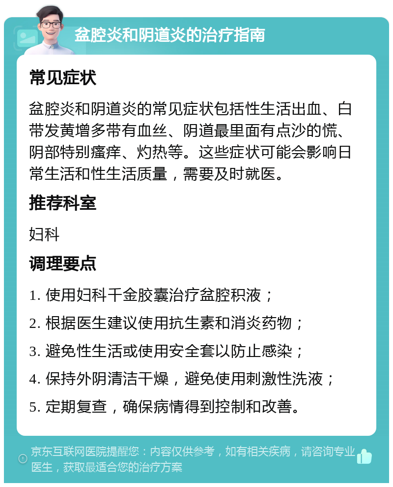 盆腔炎和阴道炎的治疗指南 常见症状 盆腔炎和阴道炎的常见症状包括性生活出血、白带发黄增多带有血丝、阴道最里面有点沙的慌、阴部特别瘙痒、灼热等。这些症状可能会影响日常生活和性生活质量，需要及时就医。 推荐科室 妇科 调理要点 1. 使用妇科千金胶囊治疗盆腔积液； 2. 根据医生建议使用抗生素和消炎药物； 3. 避免性生活或使用安全套以防止感染； 4. 保持外阴清洁干燥，避免使用刺激性洗液； 5. 定期复查，确保病情得到控制和改善。