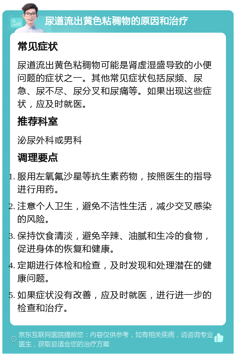 尿道流出黄色粘稠物的原因和治疗 常见症状 尿道流出黄色粘稠物可能是肾虚湿盛导致的小便问题的症状之一。其他常见症状包括尿频、尿急、尿不尽、尿分叉和尿痛等。如果出现这些症状，应及时就医。 推荐科室 泌尿外科或男科 调理要点 服用左氧氟沙星等抗生素药物，按照医生的指导进行用药。 注意个人卫生，避免不洁性生活，减少交叉感染的风险。 保持饮食清淡，避免辛辣、油腻和生冷的食物，促进身体的恢复和健康。 定期进行体检和检查，及时发现和处理潜在的健康问题。 如果症状没有改善，应及时就医，进行进一步的检查和治疗。