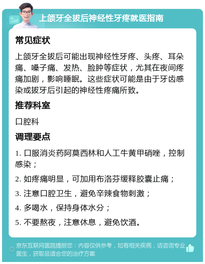 上颌牙全拔后神经性牙疼就医指南 常见症状 上颌牙全拔后可能出现神经性牙疼、头疼、耳朵痛、嗓子痛、发热、脸肿等症状，尤其在夜间疼痛加剧，影响睡眠。这些症状可能是由于牙齿感染或拔牙后引起的神经性疼痛所致。 推荐科室 口腔科 调理要点 1. 口服消炎药阿莫西林和人工牛黄甲硝唑，控制感染； 2. 如疼痛明显，可加用布洛芬缓释胶囊止痛； 3. 注意口腔卫生，避免辛辣食物刺激； 4. 多喝水，保持身体水分； 5. 不要熬夜，注意休息，避免饮酒。