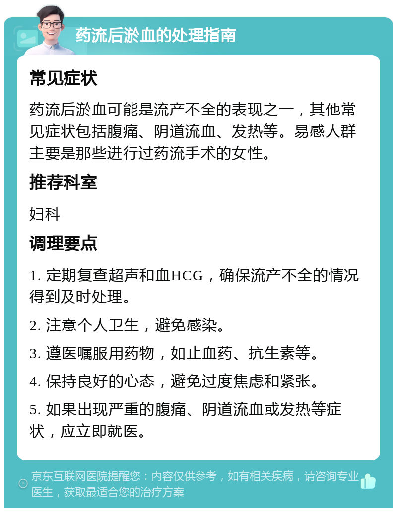 药流后淤血的处理指南 常见症状 药流后淤血可能是流产不全的表现之一，其他常见症状包括腹痛、阴道流血、发热等。易感人群主要是那些进行过药流手术的女性。 推荐科室 妇科 调理要点 1. 定期复查超声和血HCG，确保流产不全的情况得到及时处理。 2. 注意个人卫生，避免感染。 3. 遵医嘱服用药物，如止血药、抗生素等。 4. 保持良好的心态，避免过度焦虑和紧张。 5. 如果出现严重的腹痛、阴道流血或发热等症状，应立即就医。