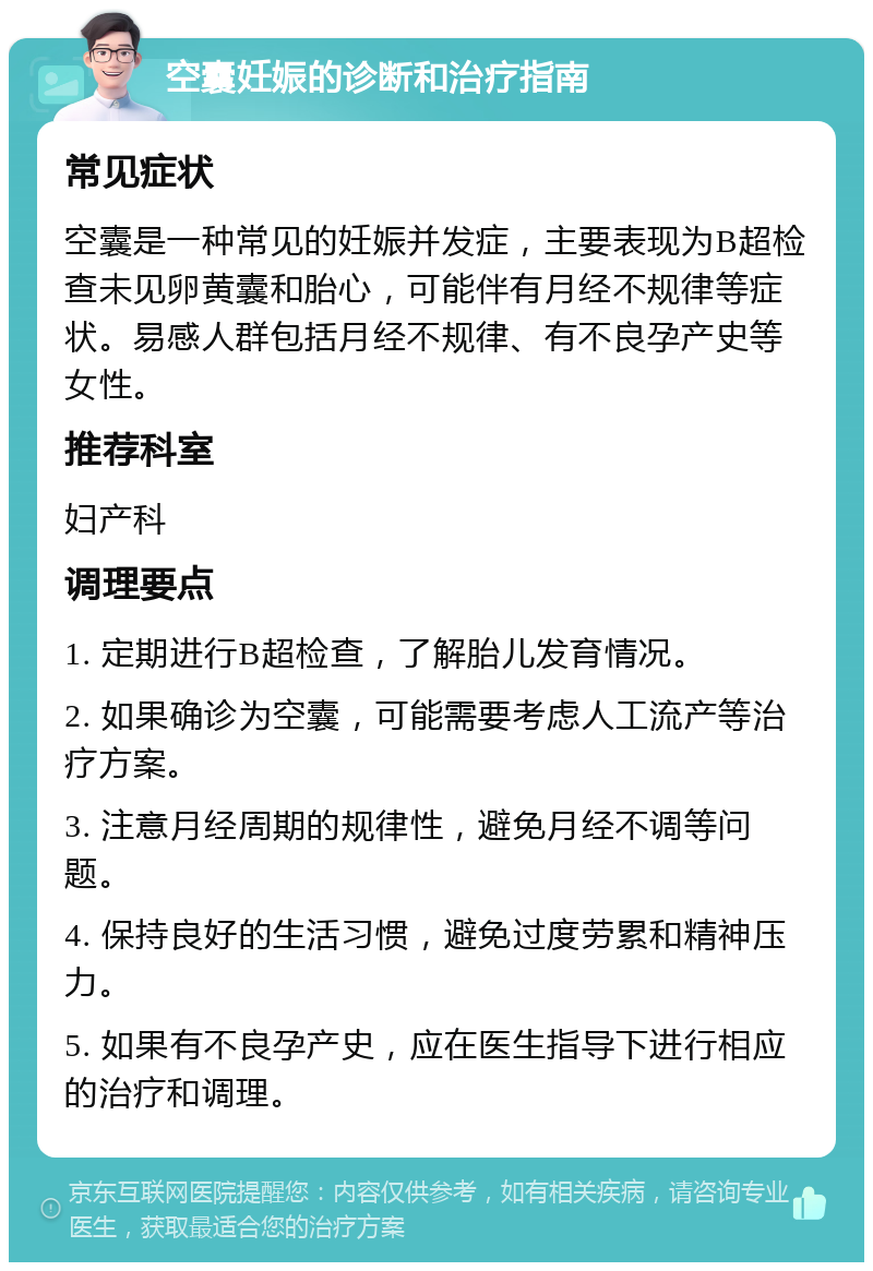 空囊妊娠的诊断和治疗指南 常见症状 空囊是一种常见的妊娠并发症，主要表现为B超检查未见卵黄囊和胎心，可能伴有月经不规律等症状。易感人群包括月经不规律、有不良孕产史等女性。 推荐科室 妇产科 调理要点 1. 定期进行B超检查，了解胎儿发育情况。 2. 如果确诊为空囊，可能需要考虑人工流产等治疗方案。 3. 注意月经周期的规律性，避免月经不调等问题。 4. 保持良好的生活习惯，避免过度劳累和精神压力。 5. 如果有不良孕产史，应在医生指导下进行相应的治疗和调理。