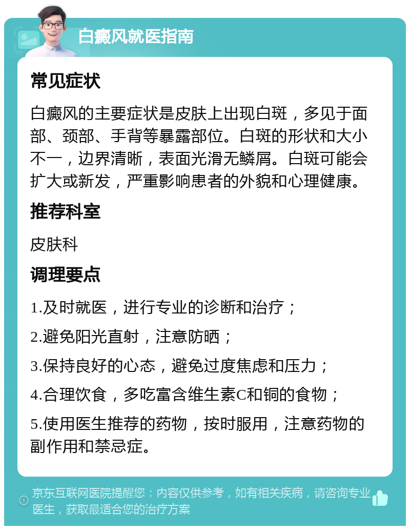 白癜风就医指南 常见症状 白癜风的主要症状是皮肤上出现白斑，多见于面部、颈部、手背等暴露部位。白斑的形状和大小不一，边界清晰，表面光滑无鳞屑。白斑可能会扩大或新发，严重影响患者的外貌和心理健康。 推荐科室 皮肤科 调理要点 1.及时就医，进行专业的诊断和治疗； 2.避免阳光直射，注意防晒； 3.保持良好的心态，避免过度焦虑和压力； 4.合理饮食，多吃富含维生素C和铜的食物； 5.使用医生推荐的药物，按时服用，注意药物的副作用和禁忌症。