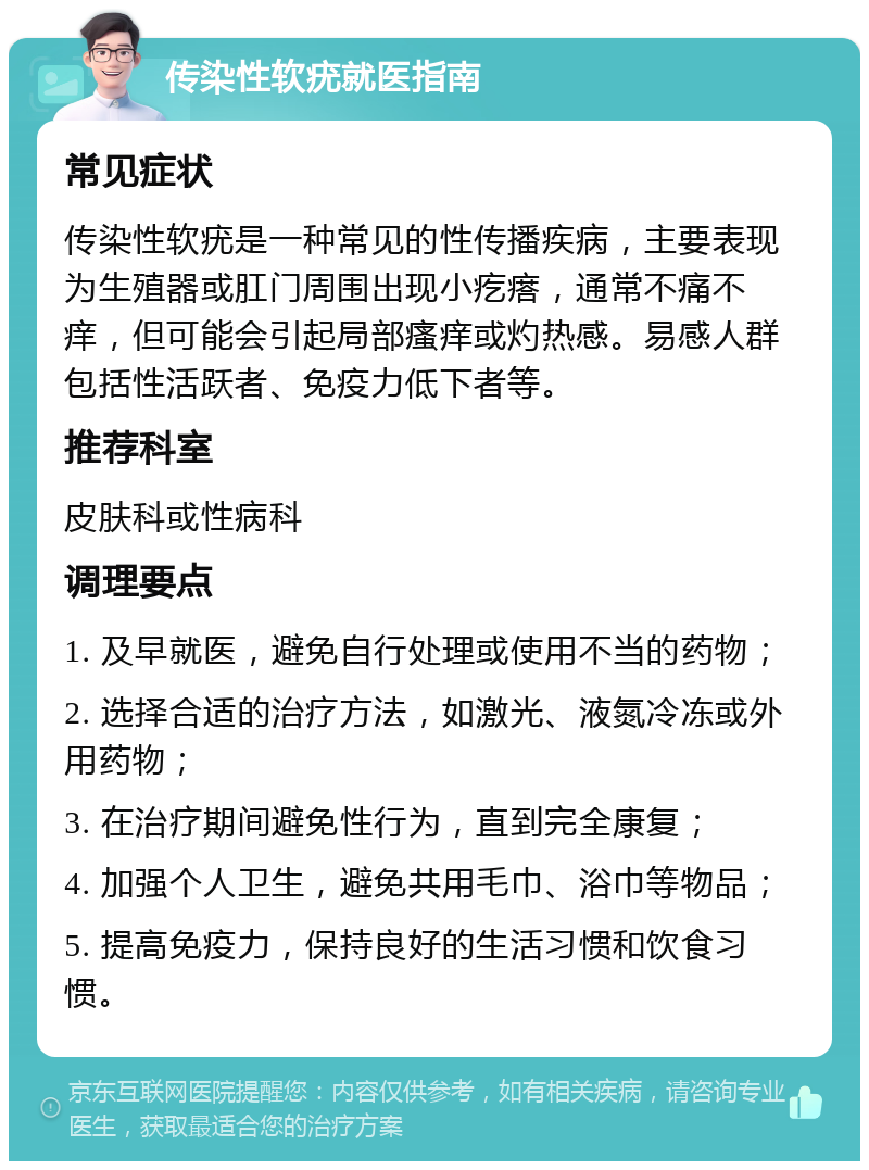 传染性软疣就医指南 常见症状 传染性软疣是一种常见的性传播疾病，主要表现为生殖器或肛门周围出现小疙瘩，通常不痛不痒，但可能会引起局部瘙痒或灼热感。易感人群包括性活跃者、免疫力低下者等。 推荐科室 皮肤科或性病科 调理要点 1. 及早就医，避免自行处理或使用不当的药物； 2. 选择合适的治疗方法，如激光、液氮冷冻或外用药物； 3. 在治疗期间避免性行为，直到完全康复； 4. 加强个人卫生，避免共用毛巾、浴巾等物品； 5. 提高免疫力，保持良好的生活习惯和饮食习惯。