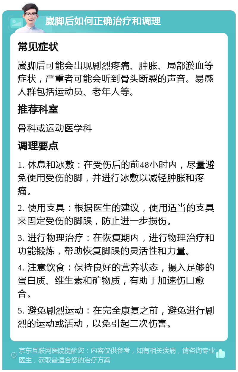 崴脚后如何正确治疗和调理 常见症状 崴脚后可能会出现剧烈疼痛、肿胀、局部淤血等症状，严重者可能会听到骨头断裂的声音。易感人群包括运动员、老年人等。 推荐科室 骨科或运动医学科 调理要点 1. 休息和冰敷：在受伤后的前48小时内，尽量避免使用受伤的脚，并进行冰敷以减轻肿胀和疼痛。 2. 使用支具：根据医生的建议，使用适当的支具来固定受伤的脚踝，防止进一步损伤。 3. 进行物理治疗：在恢复期内，进行物理治疗和功能锻炼，帮助恢复脚踝的灵活性和力量。 4. 注意饮食：保持良好的营养状态，摄入足够的蛋白质、维生素和矿物质，有助于加速伤口愈合。 5. 避免剧烈运动：在完全康复之前，避免进行剧烈的运动或活动，以免引起二次伤害。