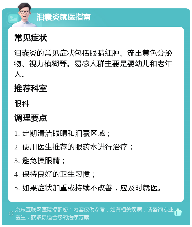 泪囊炎就医指南 常见症状 泪囊炎的常见症状包括眼睛红肿、流出黄色分泌物、视力模糊等。易感人群主要是婴幼儿和老年人。 推荐科室 眼科 调理要点 1. 定期清洁眼睛和泪囊区域； 2. 使用医生推荐的眼药水进行治疗； 3. 避免揉眼睛； 4. 保持良好的卫生习惯； 5. 如果症状加重或持续不改善，应及时就医。