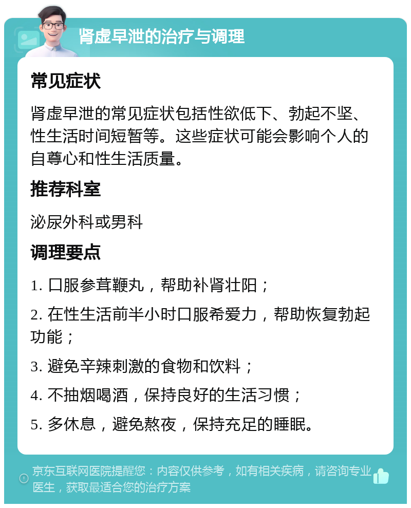 肾虚早泄的治疗与调理 常见症状 肾虚早泄的常见症状包括性欲低下、勃起不坚、性生活时间短暂等。这些症状可能会影响个人的自尊心和性生活质量。 推荐科室 泌尿外科或男科 调理要点 1. 口服参茸鞭丸，帮助补肾壮阳； 2. 在性生活前半小时口服希爱力，帮助恢复勃起功能； 3. 避免辛辣刺激的食物和饮料； 4. 不抽烟喝酒，保持良好的生活习惯； 5. 多休息，避免熬夜，保持充足的睡眠。