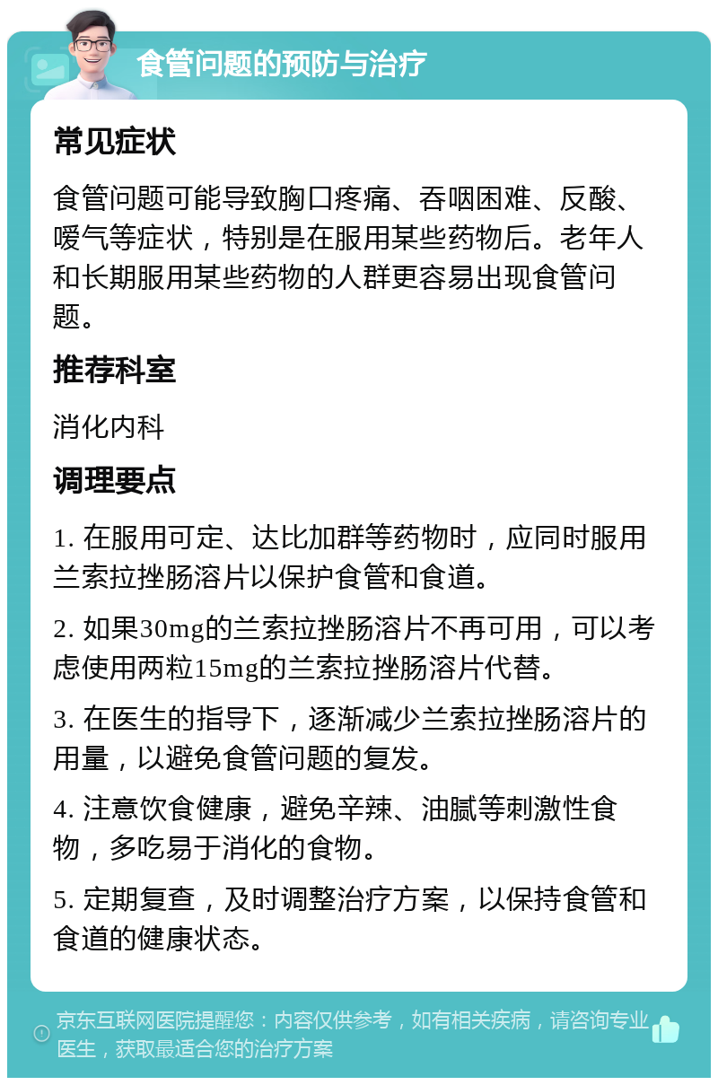 食管问题的预防与治疗 常见症状 食管问题可能导致胸口疼痛、吞咽困难、反酸、嗳气等症状，特别是在服用某些药物后。老年人和长期服用某些药物的人群更容易出现食管问题。 推荐科室 消化内科 调理要点 1. 在服用可定、达比加群等药物时，应同时服用兰索拉挫肠溶片以保护食管和食道。 2. 如果30mg的兰索拉挫肠溶片不再可用，可以考虑使用两粒15mg的兰索拉挫肠溶片代替。 3. 在医生的指导下，逐渐减少兰索拉挫肠溶片的用量，以避免食管问题的复发。 4. 注意饮食健康，避免辛辣、油腻等刺激性食物，多吃易于消化的食物。 5. 定期复查，及时调整治疗方案，以保持食管和食道的健康状态。