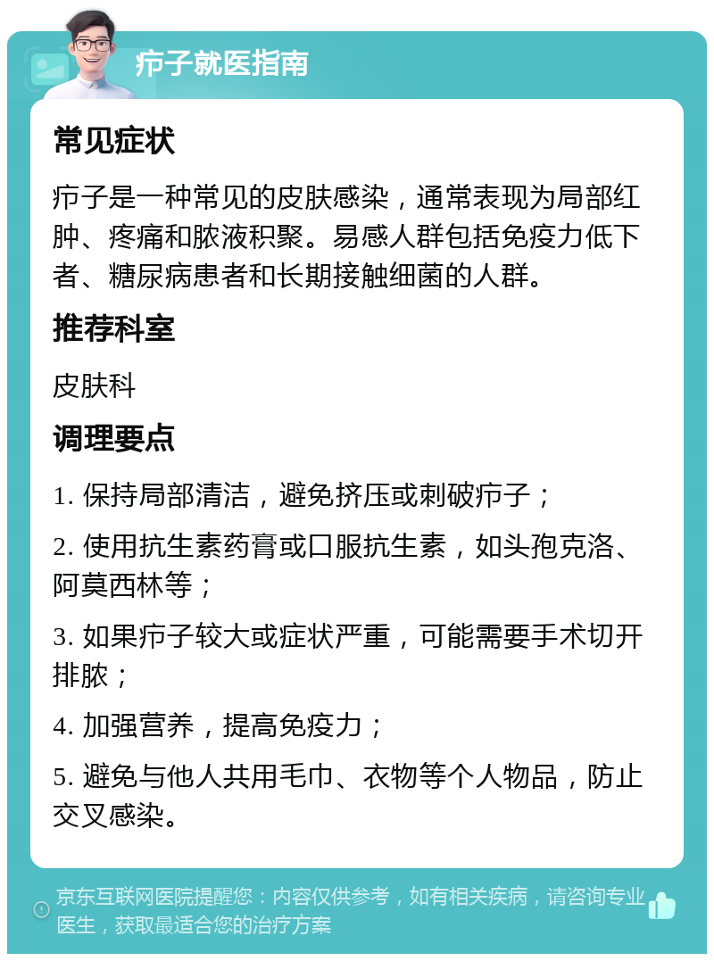 疖子就医指南 常见症状 疖子是一种常见的皮肤感染，通常表现为局部红肿、疼痛和脓液积聚。易感人群包括免疫力低下者、糖尿病患者和长期接触细菌的人群。 推荐科室 皮肤科 调理要点 1. 保持局部清洁，避免挤压或刺破疖子； 2. 使用抗生素药膏或口服抗生素，如头孢克洛、阿莫西林等； 3. 如果疖子较大或症状严重，可能需要手术切开排脓； 4. 加强营养，提高免疫力； 5. 避免与他人共用毛巾、衣物等个人物品，防止交叉感染。