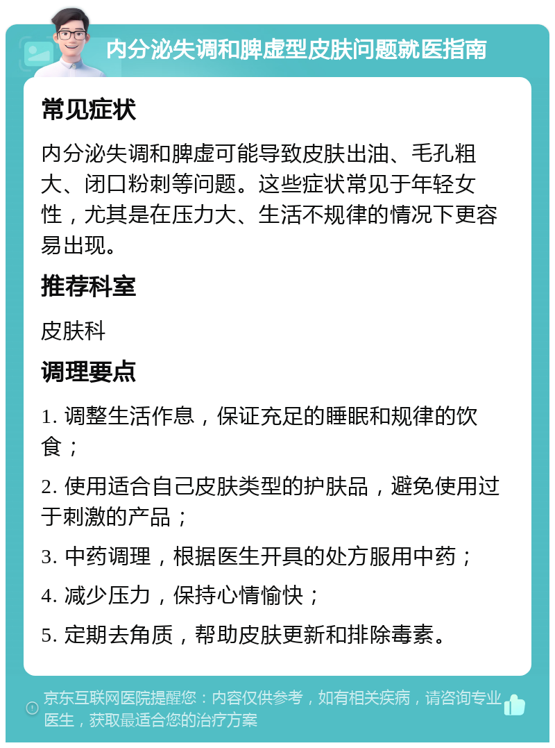 内分泌失调和脾虚型皮肤问题就医指南 常见症状 内分泌失调和脾虚可能导致皮肤出油、毛孔粗大、闭口粉刺等问题。这些症状常见于年轻女性，尤其是在压力大、生活不规律的情况下更容易出现。 推荐科室 皮肤科 调理要点 1. 调整生活作息，保证充足的睡眠和规律的饮食； 2. 使用适合自己皮肤类型的护肤品，避免使用过于刺激的产品； 3. 中药调理，根据医生开具的处方服用中药； 4. 减少压力，保持心情愉快； 5. 定期去角质，帮助皮肤更新和排除毒素。