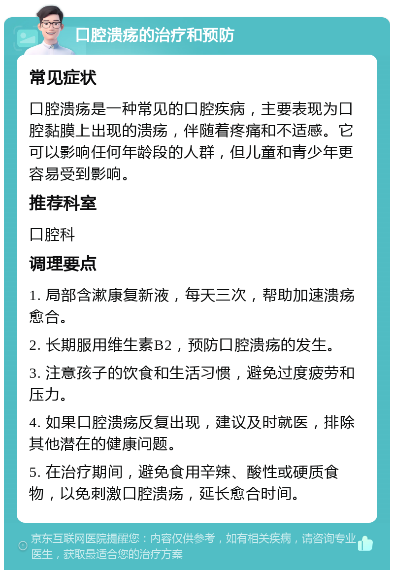 口腔溃疡的治疗和预防 常见症状 口腔溃疡是一种常见的口腔疾病，主要表现为口腔黏膜上出现的溃疡，伴随着疼痛和不适感。它可以影响任何年龄段的人群，但儿童和青少年更容易受到影响。 推荐科室 口腔科 调理要点 1. 局部含漱康复新液，每天三次，帮助加速溃疡愈合。 2. 长期服用维生素B2，预防口腔溃疡的发生。 3. 注意孩子的饮食和生活习惯，避免过度疲劳和压力。 4. 如果口腔溃疡反复出现，建议及时就医，排除其他潜在的健康问题。 5. 在治疗期间，避免食用辛辣、酸性或硬质食物，以免刺激口腔溃疡，延长愈合时间。