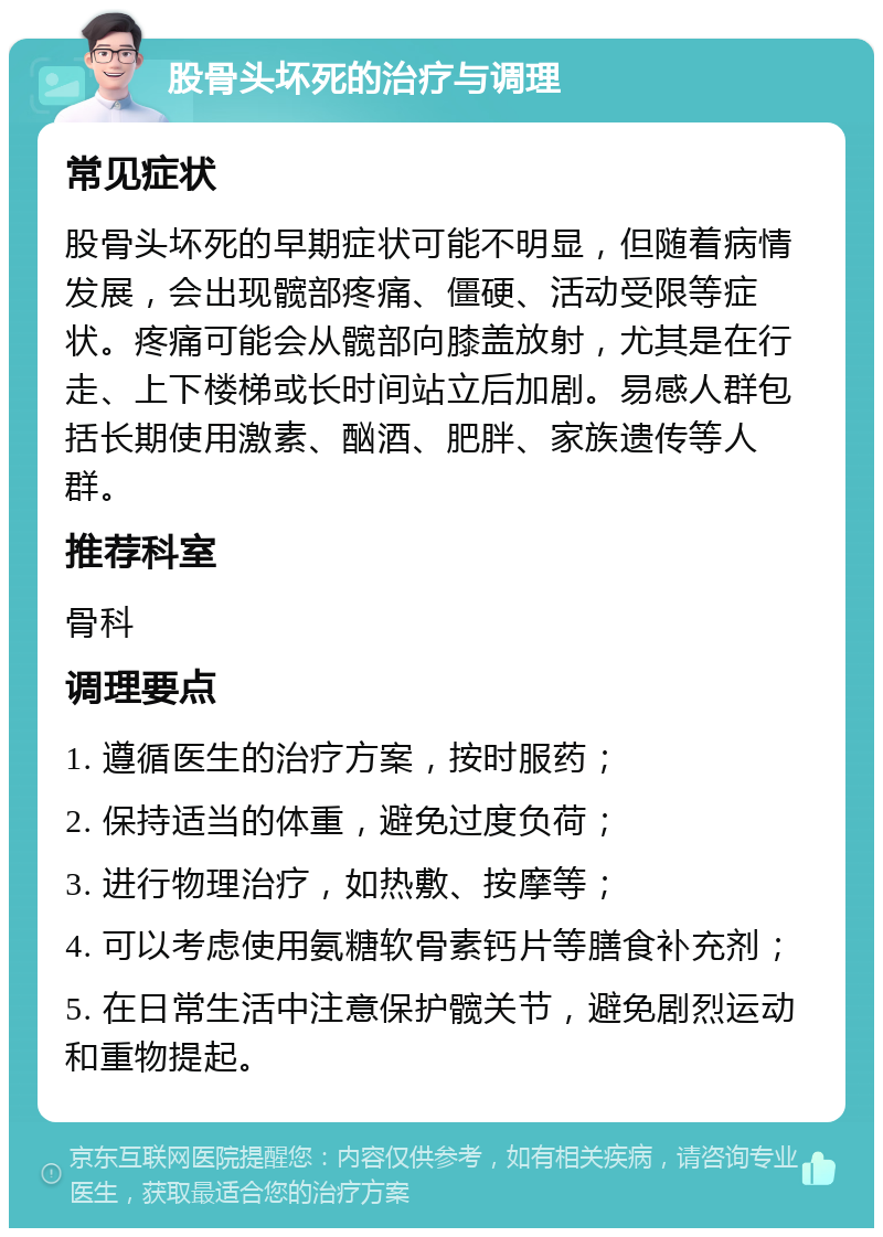 股骨头坏死的治疗与调理 常见症状 股骨头坏死的早期症状可能不明显，但随着病情发展，会出现髋部疼痛、僵硬、活动受限等症状。疼痛可能会从髋部向膝盖放射，尤其是在行走、上下楼梯或长时间站立后加剧。易感人群包括长期使用激素、酗酒、肥胖、家族遗传等人群。 推荐科室 骨科 调理要点 1. 遵循医生的治疗方案，按时服药； 2. 保持适当的体重，避免过度负荷； 3. 进行物理治疗，如热敷、按摩等； 4. 可以考虑使用氨糖软骨素钙片等膳食补充剂； 5. 在日常生活中注意保护髋关节，避免剧烈运动和重物提起。