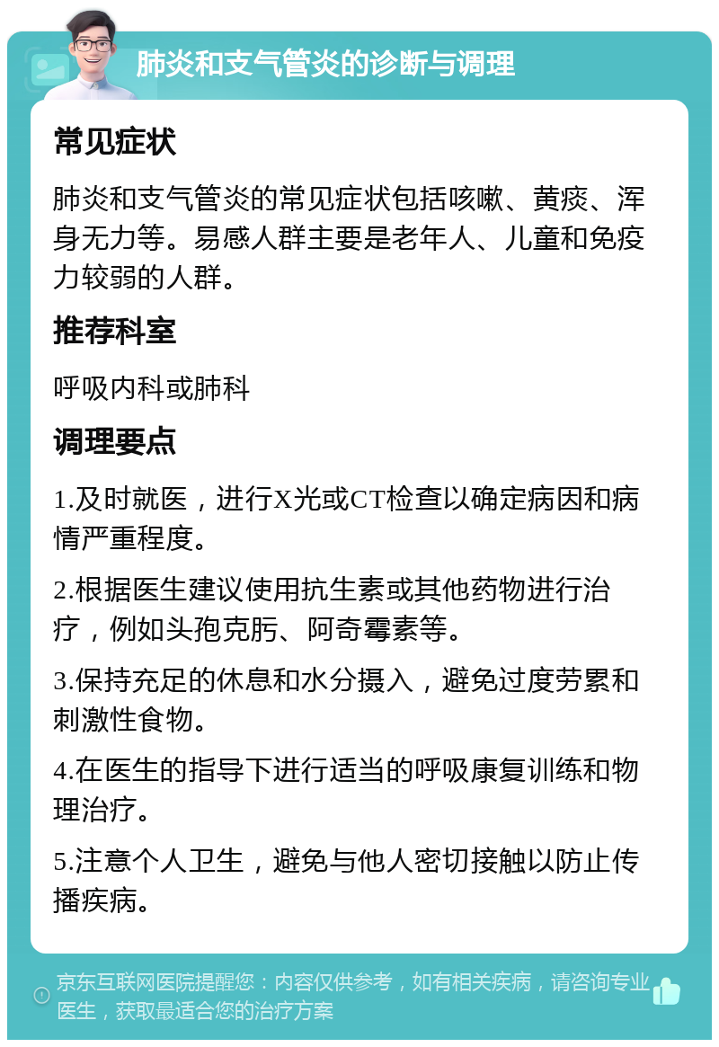 肺炎和支气管炎的诊断与调理 常见症状 肺炎和支气管炎的常见症状包括咳嗽、黄痰、浑身无力等。易感人群主要是老年人、儿童和免疫力较弱的人群。 推荐科室 呼吸内科或肺科 调理要点 1.及时就医，进行X光或CT检查以确定病因和病情严重程度。 2.根据医生建议使用抗生素或其他药物进行治疗，例如头孢克肟、阿奇霉素等。 3.保持充足的休息和水分摄入，避免过度劳累和刺激性食物。 4.在医生的指导下进行适当的呼吸康复训练和物理治疗。 5.注意个人卫生，避免与他人密切接触以防止传播疾病。