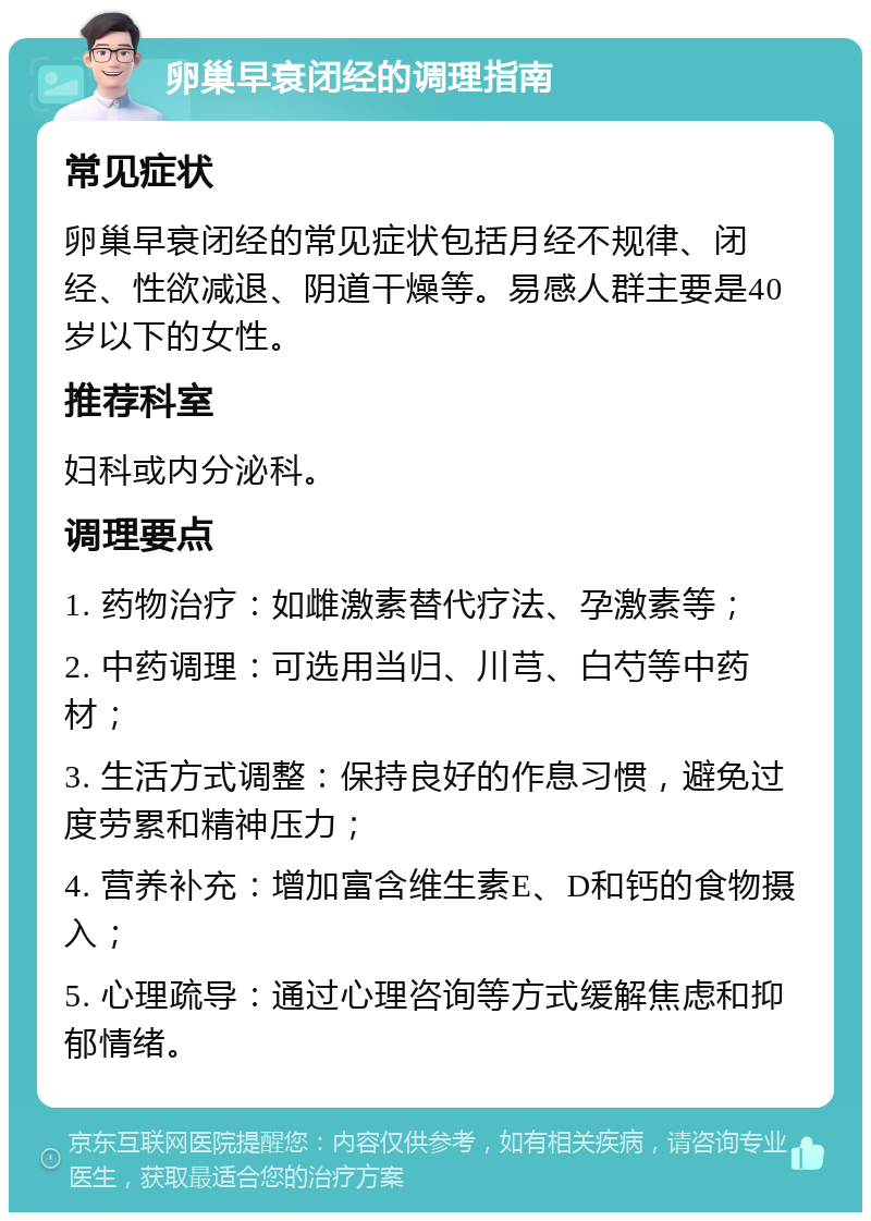 卵巢早衰闭经的调理指南 常见症状 卵巢早衰闭经的常见症状包括月经不规律、闭经、性欲减退、阴道干燥等。易感人群主要是40岁以下的女性。 推荐科室 妇科或内分泌科。 调理要点 1. 药物治疗：如雌激素替代疗法、孕激素等； 2. 中药调理：可选用当归、川芎、白芍等中药材； 3. 生活方式调整：保持良好的作息习惯，避免过度劳累和精神压力； 4. 营养补充：增加富含维生素E、D和钙的食物摄入； 5. 心理疏导：通过心理咨询等方式缓解焦虑和抑郁情绪。