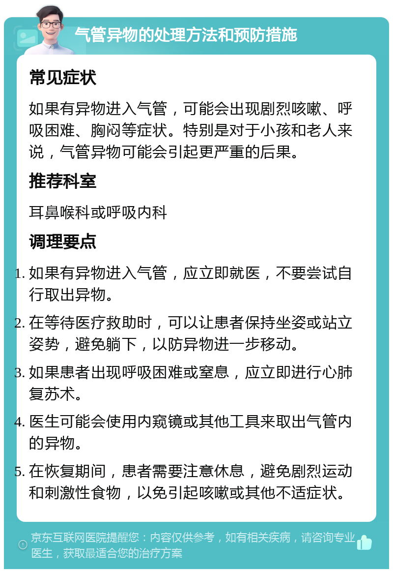 气管异物的处理方法和预防措施 常见症状 如果有异物进入气管，可能会出现剧烈咳嗽、呼吸困难、胸闷等症状。特别是对于小孩和老人来说，气管异物可能会引起更严重的后果。 推荐科室 耳鼻喉科或呼吸内科 调理要点 如果有异物进入气管，应立即就医，不要尝试自行取出异物。 在等待医疗救助时，可以让患者保持坐姿或站立姿势，避免躺下，以防异物进一步移动。 如果患者出现呼吸困难或窒息，应立即进行心肺复苏术。 医生可能会使用内窥镜或其他工具来取出气管内的异物。 在恢复期间，患者需要注意休息，避免剧烈运动和刺激性食物，以免引起咳嗽或其他不适症状。